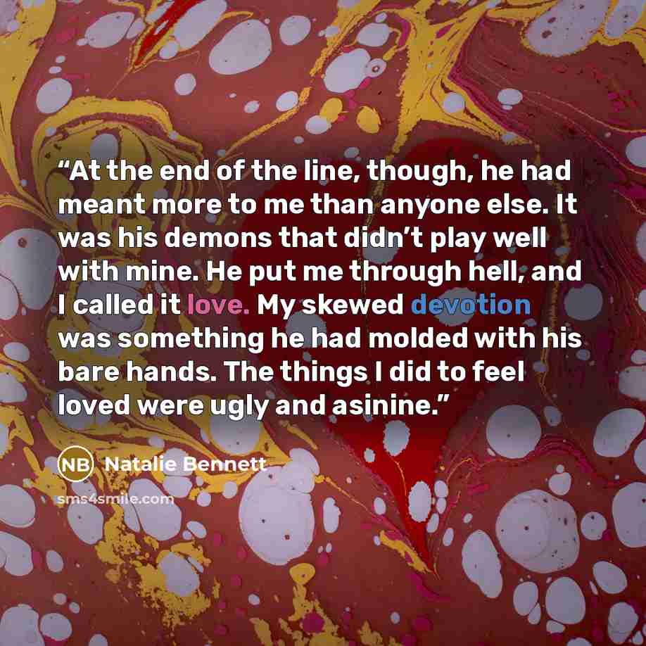 “At the end of the line, though, he had meant more to me than anyone else. It was his demons that didn’t play well with mine. He put me through hell, and I called it love. My skewed devotion was something he had molded with his bare hands. The things I did to feel loved were ugly and asinine.” quote by Natalie Bennett