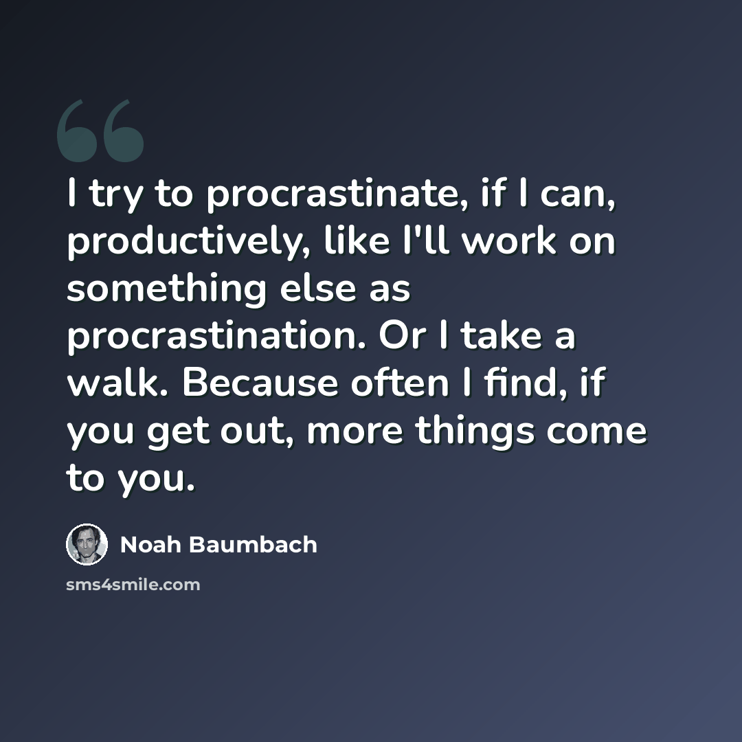 “I try to procrastinate, if I can, productively, like I'll work on something else as procrastination. Or I take a walk. Because often I find, if you get out, more things come to you.” quote by Noah Baumbach