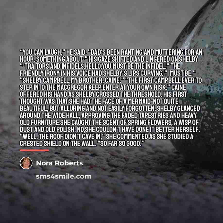 “You can laugh," he said. "Dad's been ranting and muttering for an hour. Something about-" his gaze shifted and lingered on Shelby "-traitors and infidels.Hello,you must be the infidel." The friendly irony in his voice had Shelby's lips curving. "I must be." "Shelby Campbell,my brother, Caine."…” quote by Nora Roberts