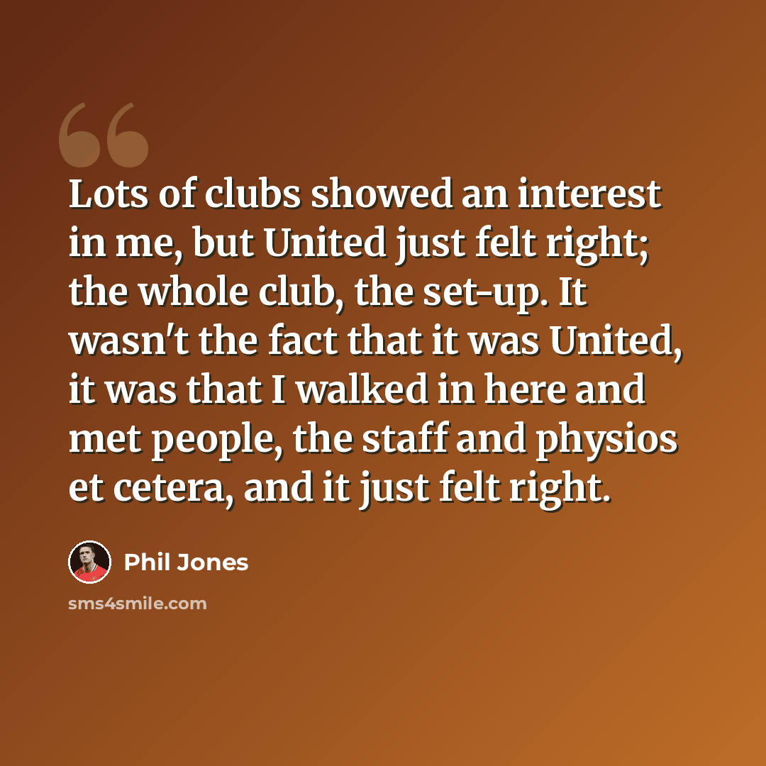 “Lots of clubs showed an interest in me, but United just felt right; the whole club, the set-up. It wasn't the fact that it was United, it was that I walked in here and met people, the staff and physios et cetera, and it just felt right.” quote by Phil Jones