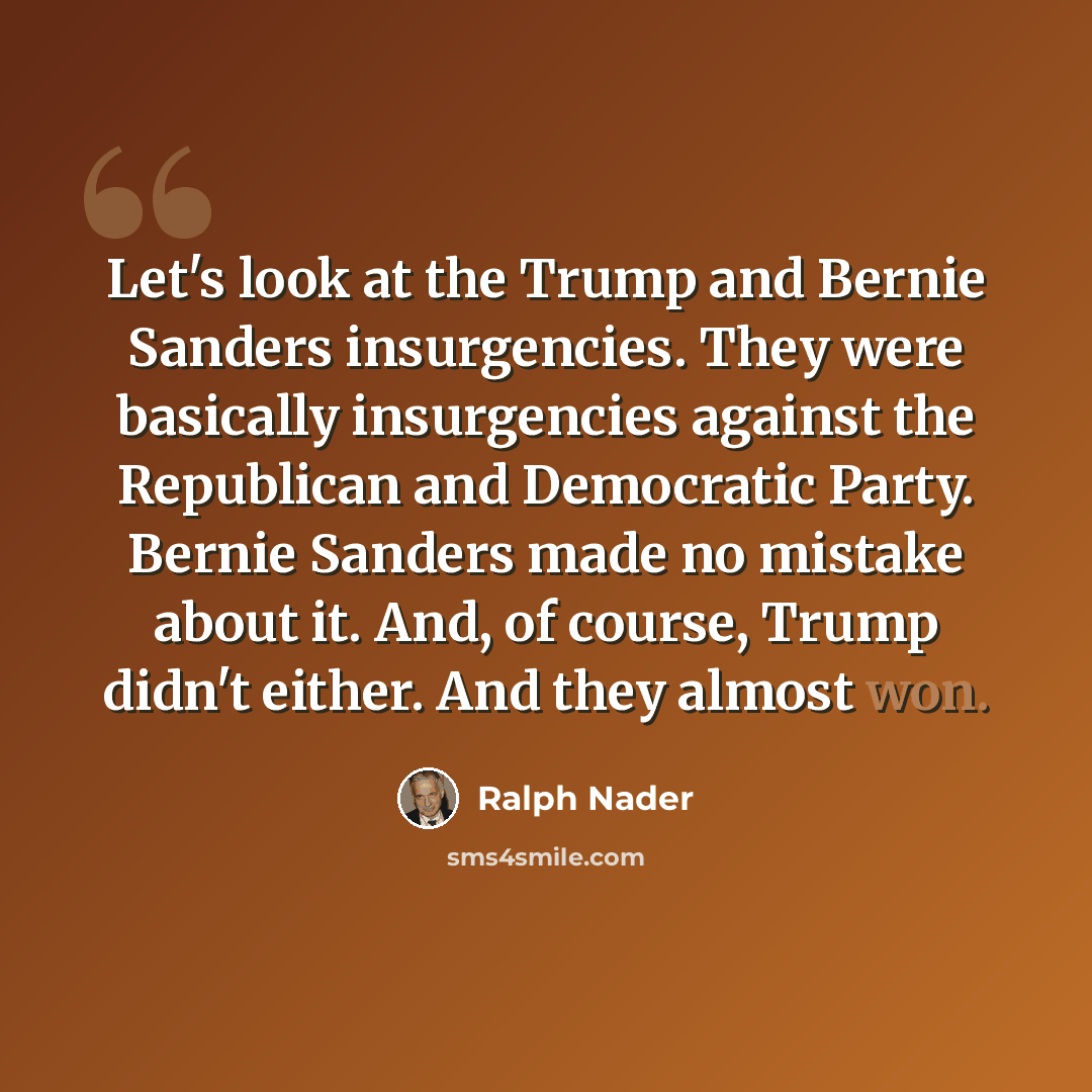 “Let's look at the Trump and Bernie Sanders insurgencies. They were basically insurgencies against the Republican and Democratic Party. Bernie Sanders made no mistake about it. And, of course, Trump didn't either. And they almost won.” quote by Ralph Nader