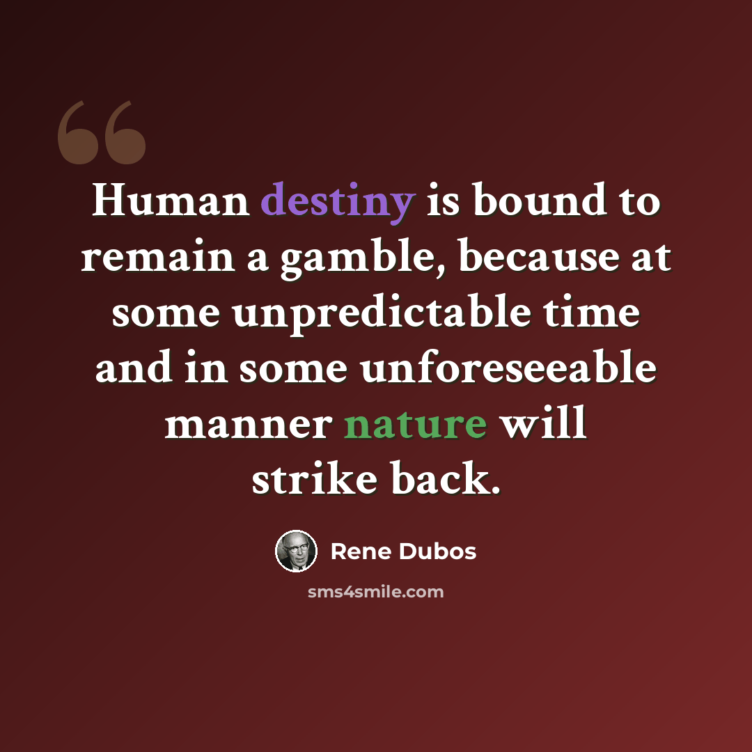“Human destiny is bound to remain a gamble, because at some unpredictable time and in some unforeseeable manner nature will strike back.” quote by Rene Dubos
