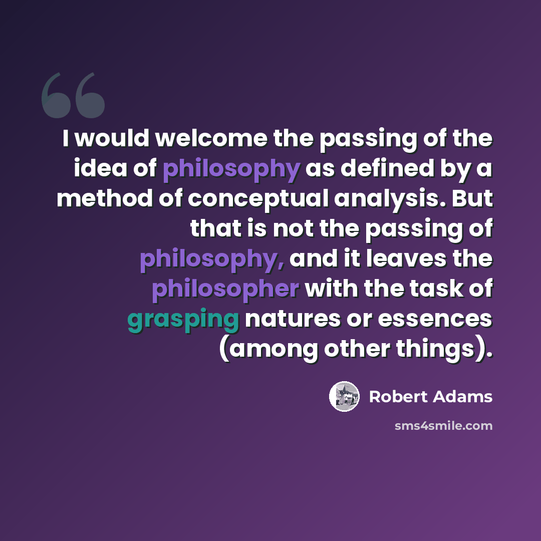 “I would welcome the passing of the idea of philosophy as defined by a method of conceptual analysis. But that is not the passing of philosophy, and it leaves the philosopher with the task of grasping natures or essences (among other things).” quote by Robert Adams