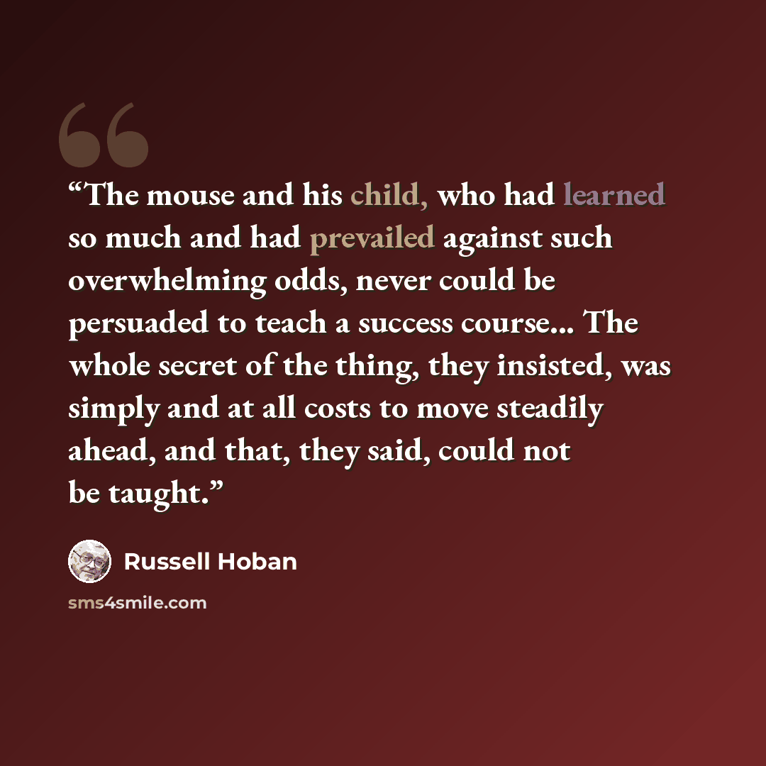 “The mouse and his child, who had learned so much and had prevailed against such overwhelming odds, never could be persuaded to teach a success course... The whole secret of the thing, they insisted, was simply and at all costs to move steadily ahead, and that, they said, could not be taught.” quote by Russell Hoban