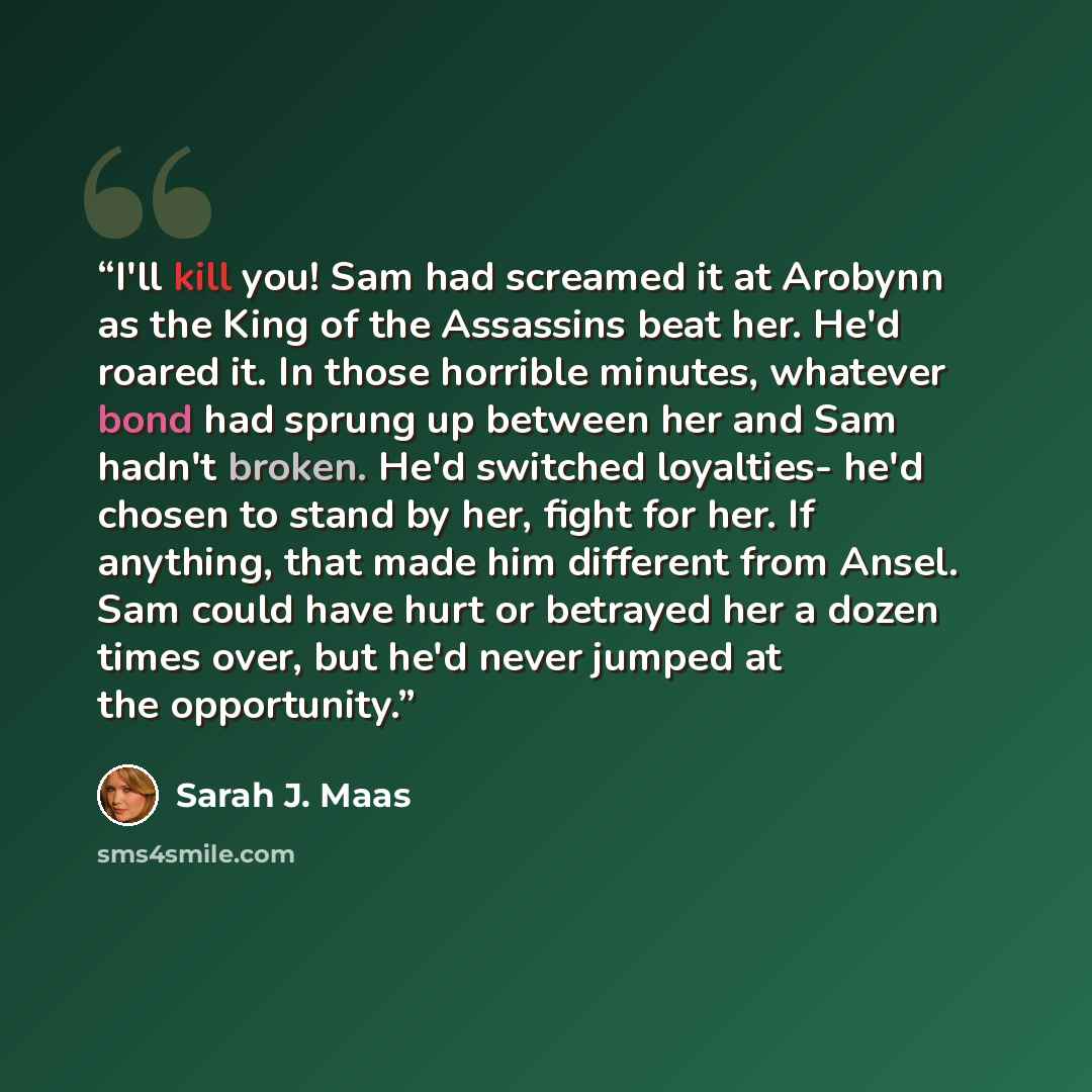 “I'll kill you! Sam had screamed it at Arobynn as the King of the Assassins beat her. He'd roared it. In those horrible minutes, whatever bond had sprung up between her and Sam hadn't broken. He'd switched loyalties- he'd chosen to stand by her, fight for her. If anything, that made him different…” quote by Sarah J. Maas