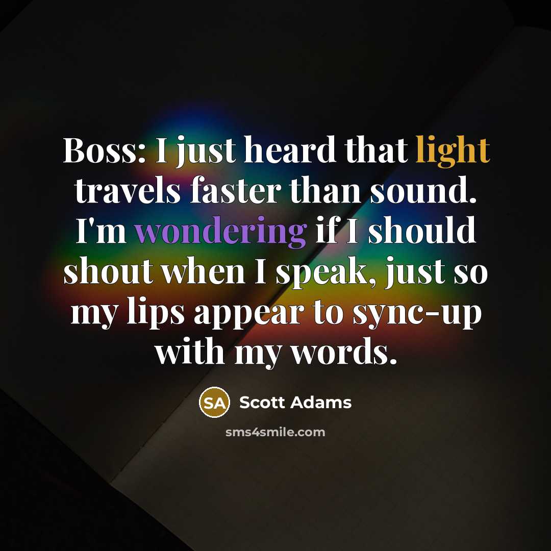 “Boss: I just heard that light travels faster than sound. I'm wondering if I should shout when I speak, just so my lips appear to sync-up with my words.” quote by Scott Adams