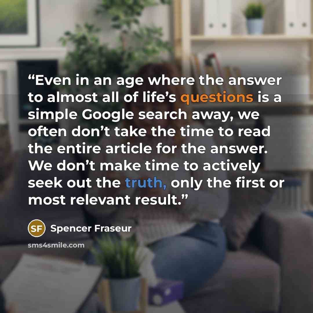 “Even in an age where the answer to almost all of life’s questions is a simple Google search away, we often don’t take the time to read the entire article for the answer. We don’t make time to actively seek out the truth, only the first or most relevant result.” quote by Spencer Fraseur