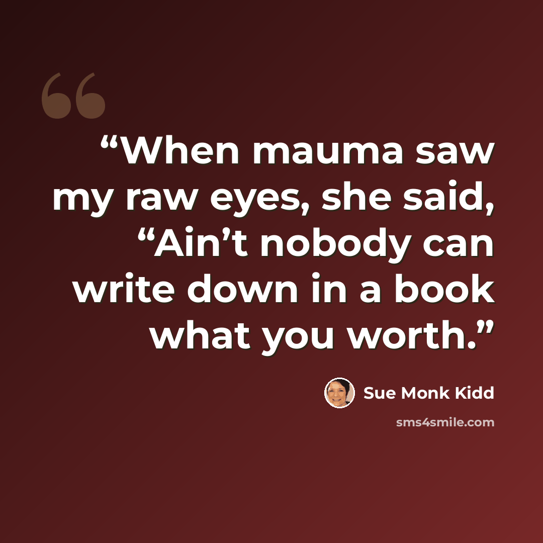 “When mauma saw my raw eyes, she said, “Ain’t nobody can write down in a book what you worth.” quote by Sue Monk Kidd