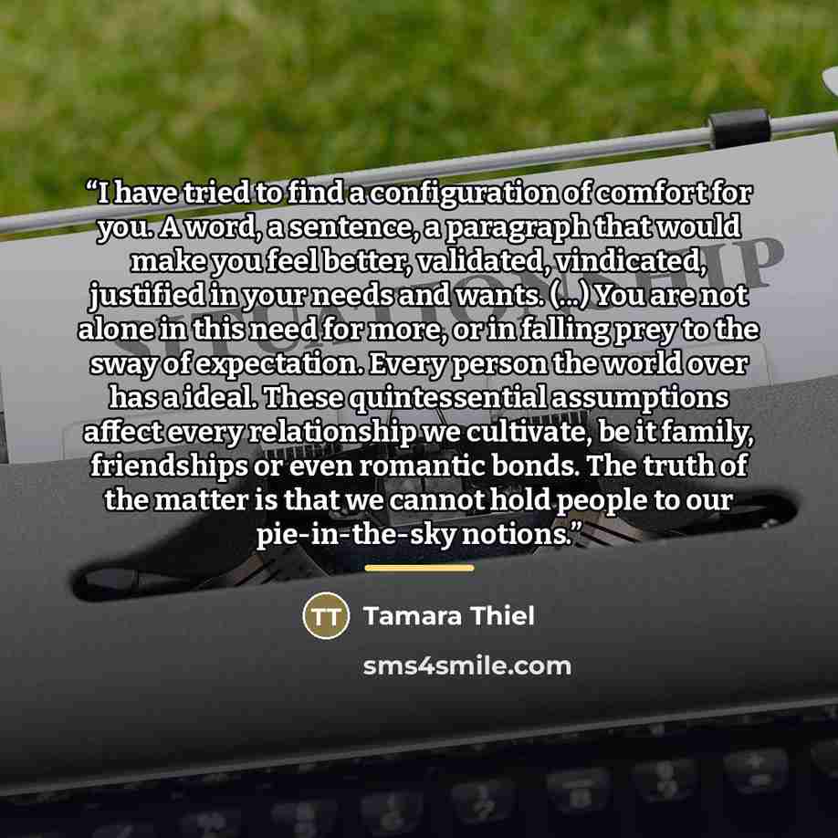 “I have tried to find a configuration of comfort for you. A word, a sentence, a paragraph that would make you feel better, validated, vindicated, justified in your needs and wants. (...) You are not alone in this need for more, or in falling prey to the sway of expectation. Every person the world…” quote by Tamara Thiel