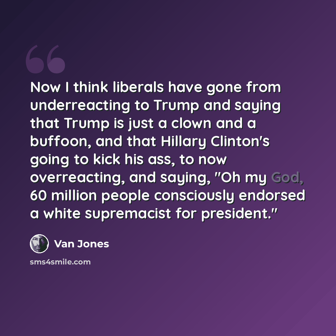 “Now I think liberals have gone from underreacting to Trump and saying that Trump is just a clown and a buffoon, and that Hillary Clinton's going to kick his ass, to now overreacting, and saying, "Oh my God, 60 million people consciously endorsed a white supremacist for president."” quote by Van Jones