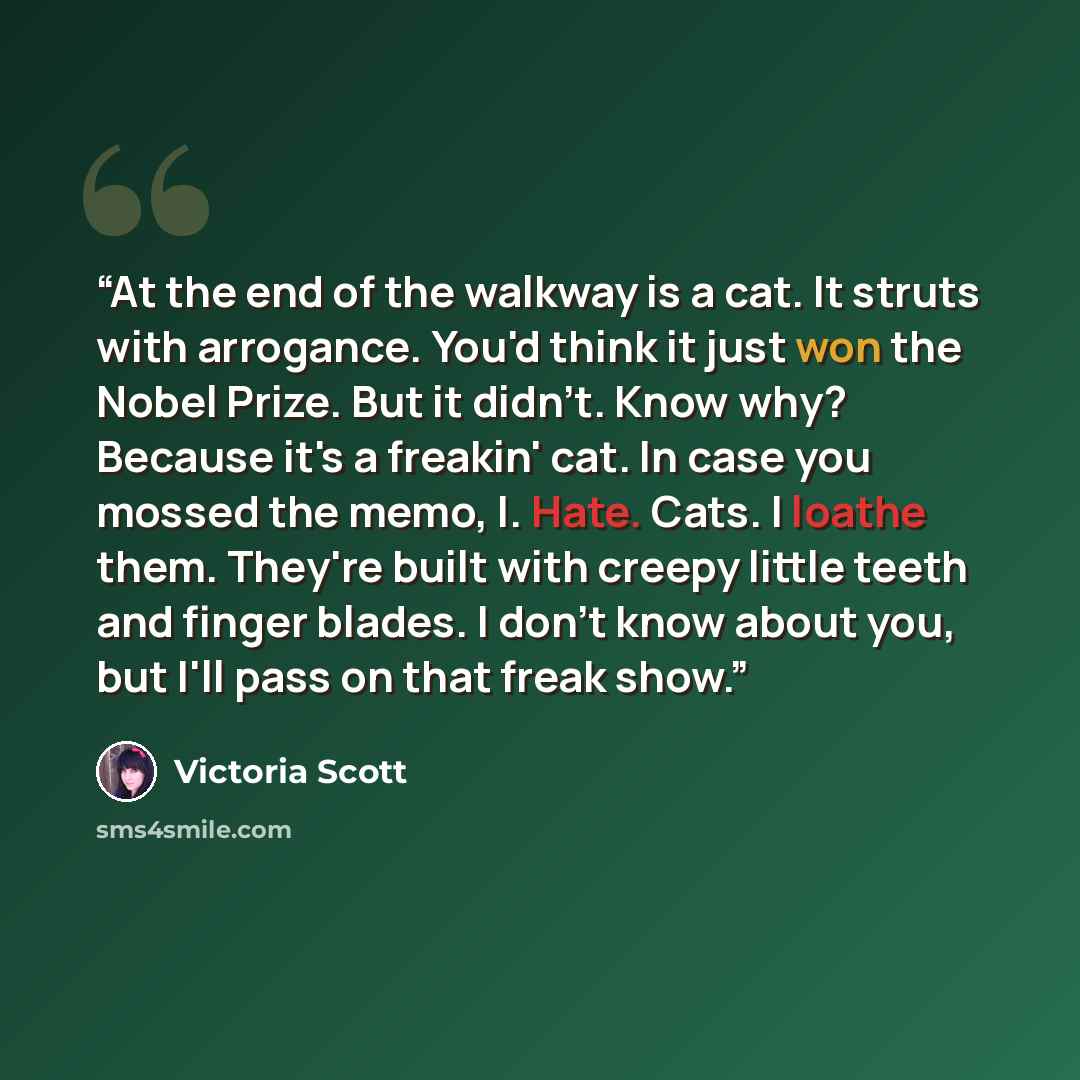“At the end of the walkway is a cat. It struts with arrogance. You'd think it just won the Nobel Prize. But it didn't. Know why? Because it's a freakin' cat. In case you mossed the memo, I. Hate. Cats. I loathe them. They're built with creepy little teeth and finger blades. I don't know about you…” quote by Victoria Scott