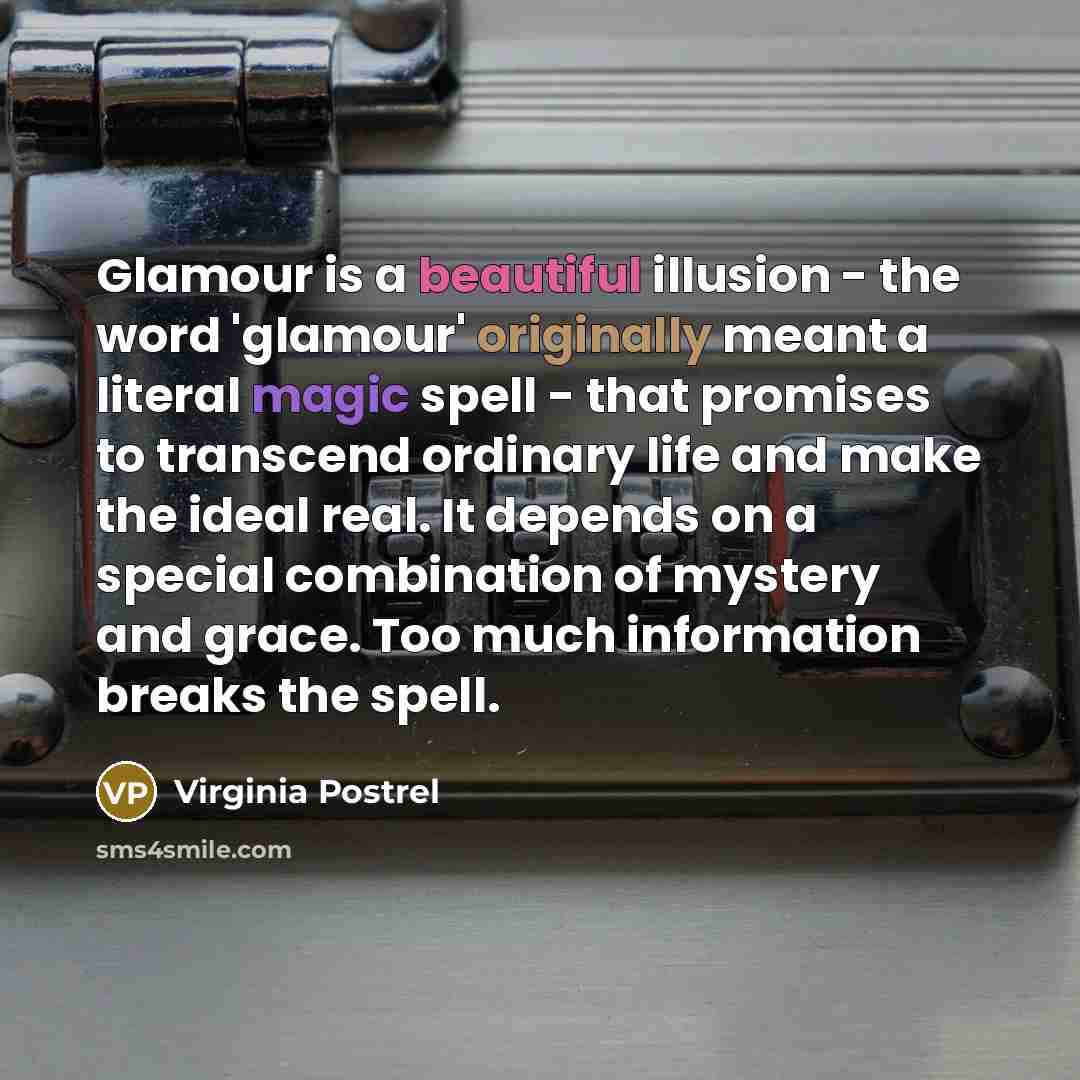“Glamour is a beautiful illusion - the word 'glamour' originally meant a literal magic spell - that promises to transcend ordinary life and make the ideal real. It depends on a special combination of mystery and grace. Too much information breaks the spell.” quote by Virginia Postrel
