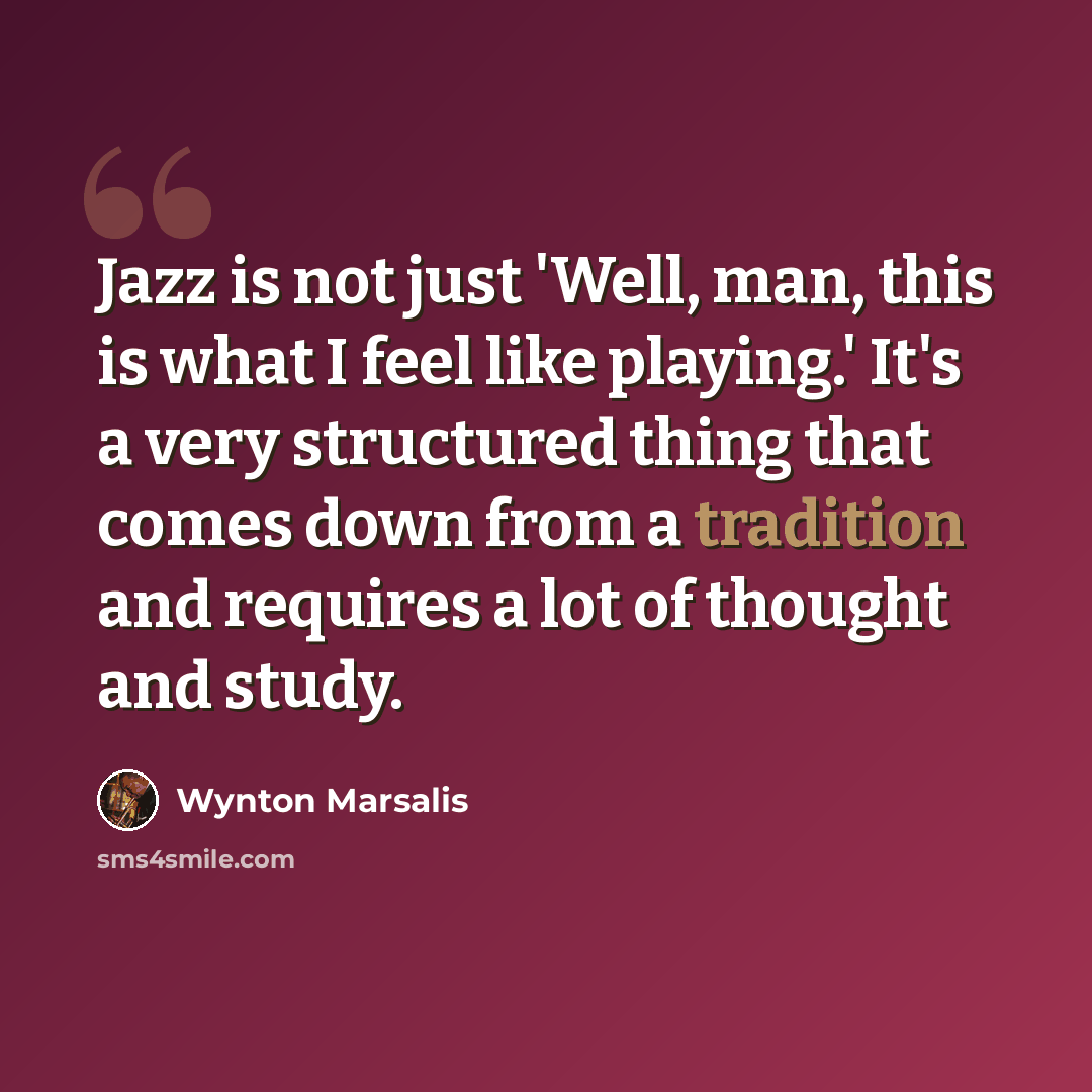 “Jazz is not just 'Well, man, this is what I feel like playing.' It's a very structured thing that comes down from a tradition and requires a lot of thought and study.” quote by Wynton Marsalis