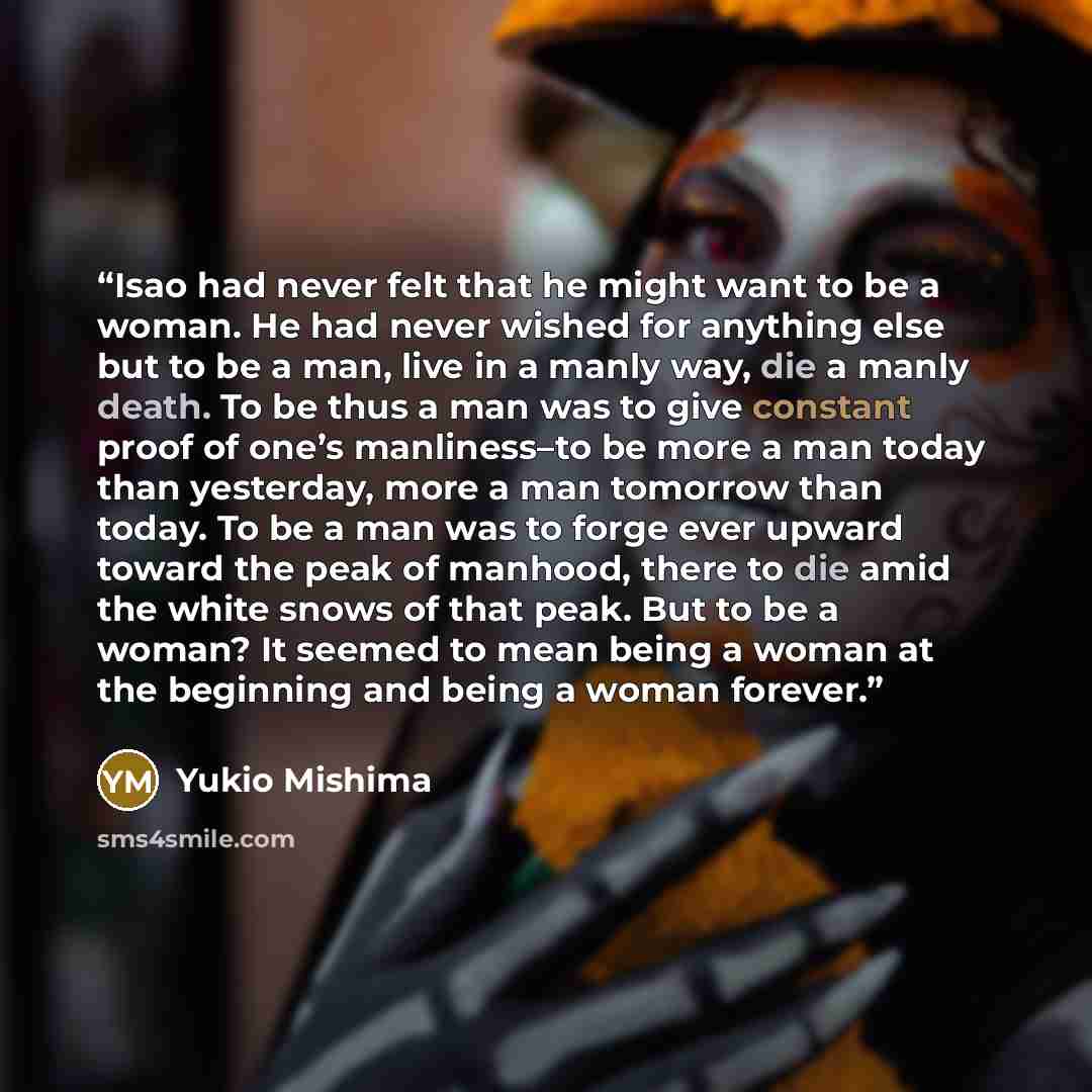 “Isao had never felt that he might want to be a woman. He had never wished for anything else but to be a man, live in a manly way, die a manly death. To be thus a man was to give constant proof of one’s manliness–to be more a man today than yesterday, more a man tomorrow than today. To be a man was…” quote by Yukio Mishima