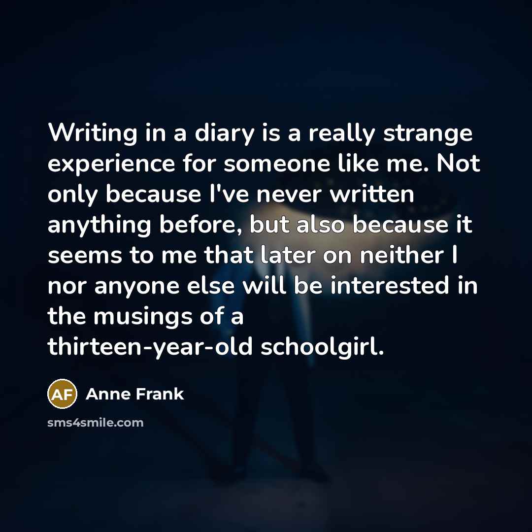 “Writing in a diary is a really strange experience for someone like me. Not only because I've never written anything before, but also because it seems to me that later on neither I nor anyone else will be interested in the musings of a thirteen-year-old schoolgirl.” quote by Anne Frank