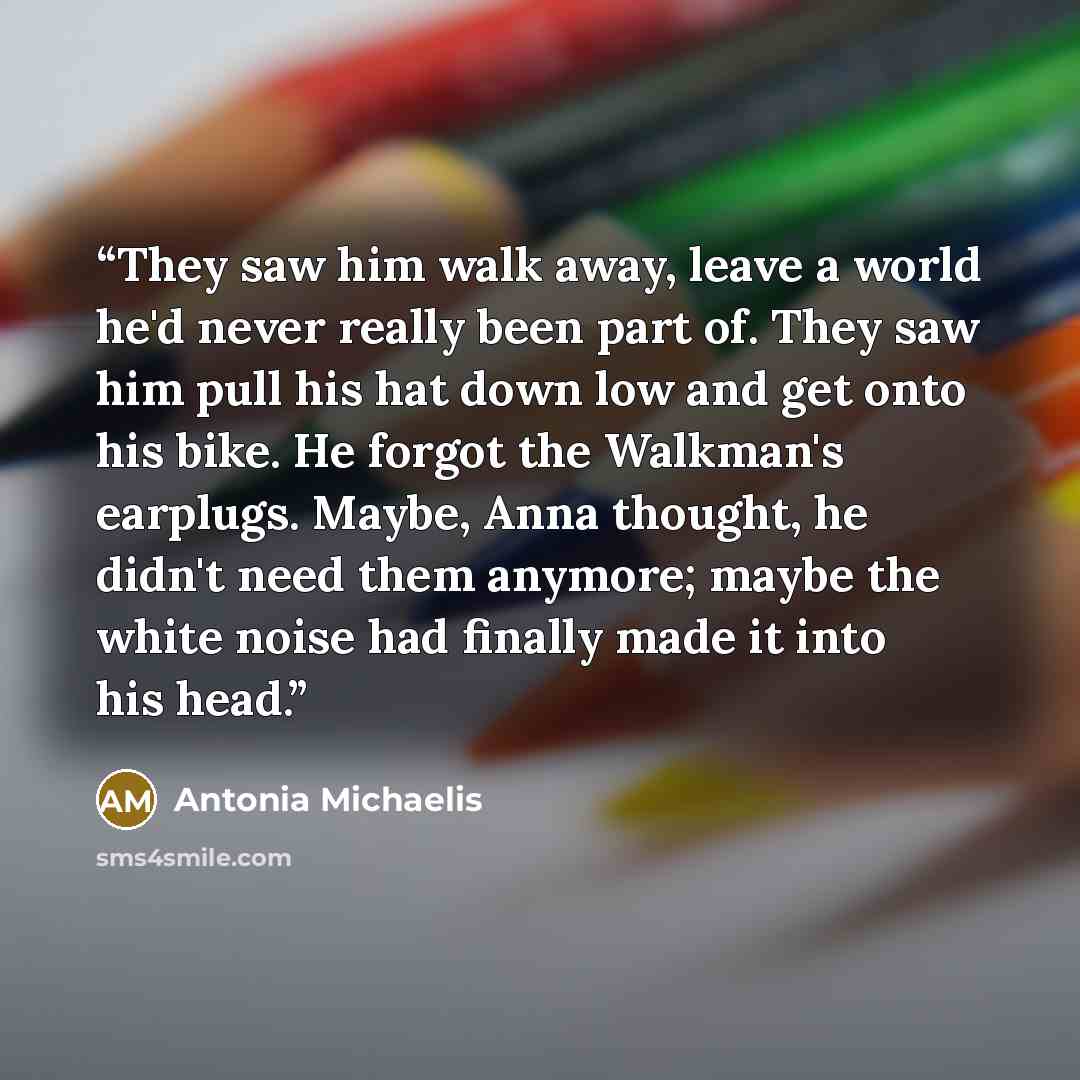“They saw him walk away, leave a world he'd never really been part of. They saw him pull his hat down low and get onto his bike. He forgot the Walkman's earplugs. Maybe, Anna thought, he didn't need them anymore; maybe the white noise had finally made it into his head.” quote by Antonia Michaelis