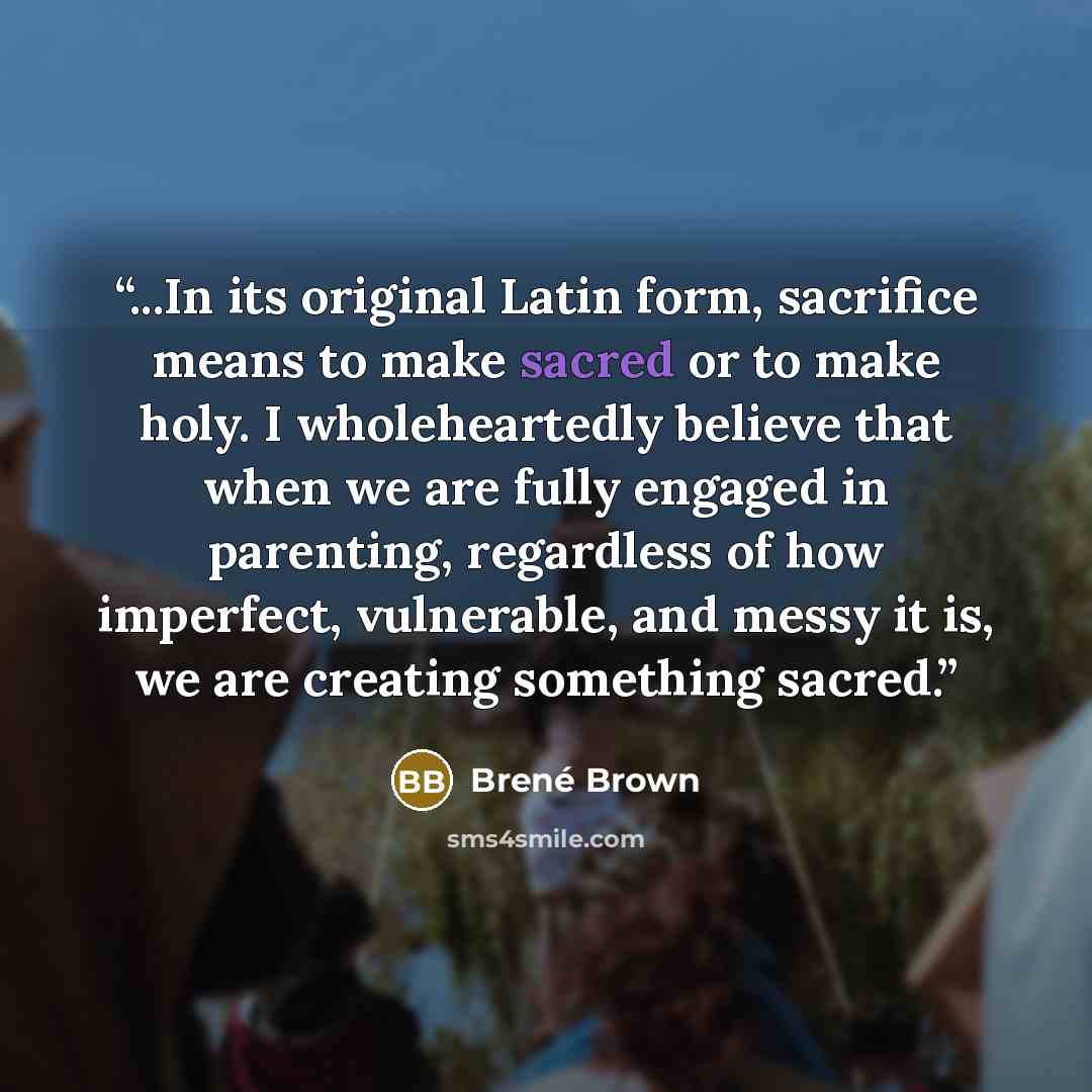 “...In its original Latin form, sacrifice means to make sacred or to make holy. I wholeheartedly believe that when we are fully engaged in parenting, regardless of how imperfect, vulnerable, and messy it is, we are creating something sacred.” quote by Brene Brown