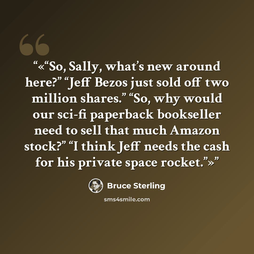 “So, Sally, what’s new around here?” “Jeff Bezos just sold off two million shares.” “So, why would our sci-fi paperback bookseller need to sell that much Amazon stock?” “I think Jeff needs the cash for his private space rocket.” quote by Bruce Sterling