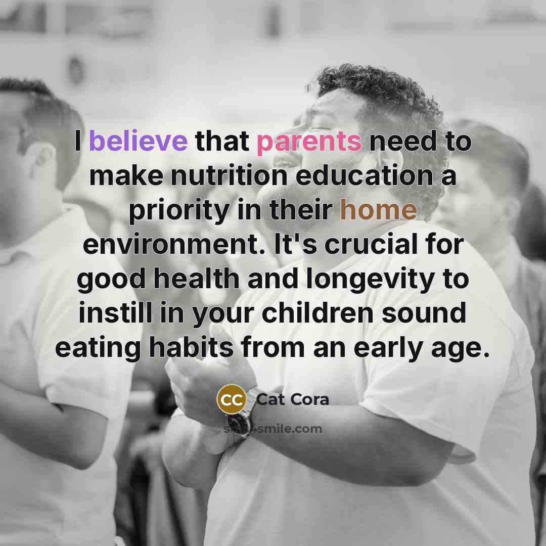 “I believe that parents need to make nutrition education a priority in their home environment. It's crucial for good health and longevity to instill in your children sound eating habits from an early age.” quote by Cat Cora