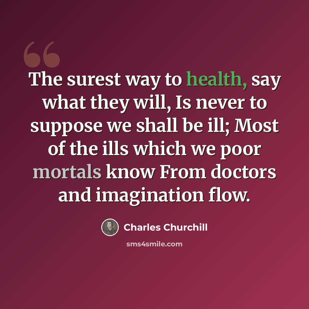 “The surest way to health, say what they will, Is never to suppose we shall be ill; Most of the ills which we poor mortals know From doctors and imagination flow.” quote by Charles Churchill
