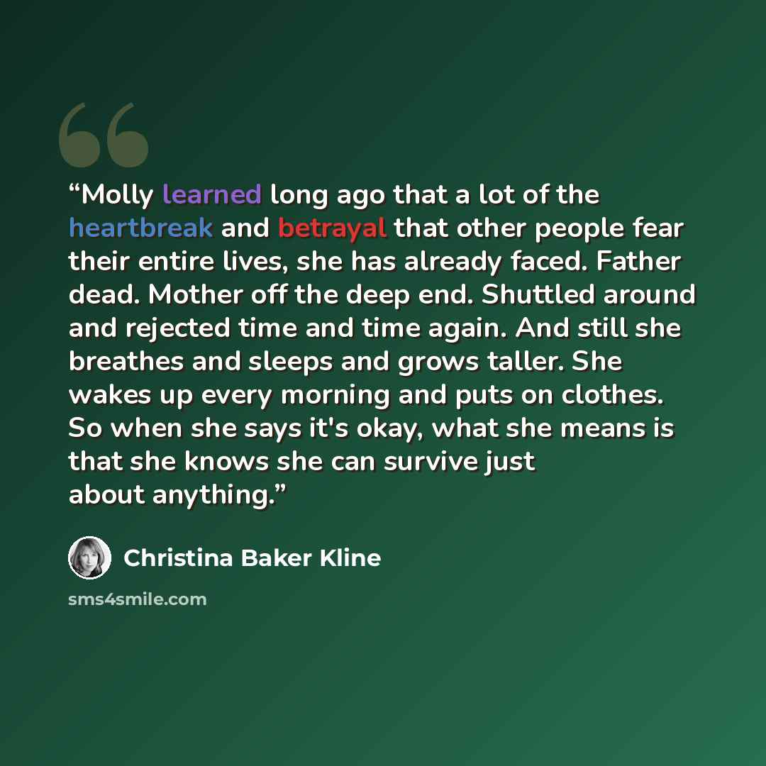 “Molly learned long ago that a lot of the heartbreak and betrayal that other people fear their entire lives, she has already faced. Father dead. Mother off the deep end. Shuttled around and rejected time and time again. And still she breathes and sleeps and grows taller. She wakes up every morning…” quote by Christina Baker Kline