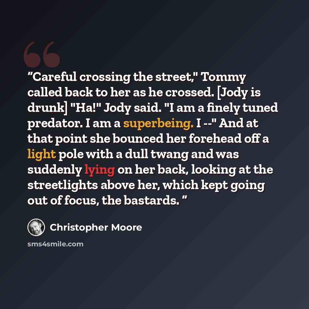 “Careful crossing the street," Tommy called back to her as he crossed. [Jody is drunk] "Ha!" Jody said. "I am a finely tuned predator. I am a superbeing. I --" And at that point she bounced her forehead off a light pole with a dull twang and was suddenly lying on her back, looking at the…” quote by Christopher Moore