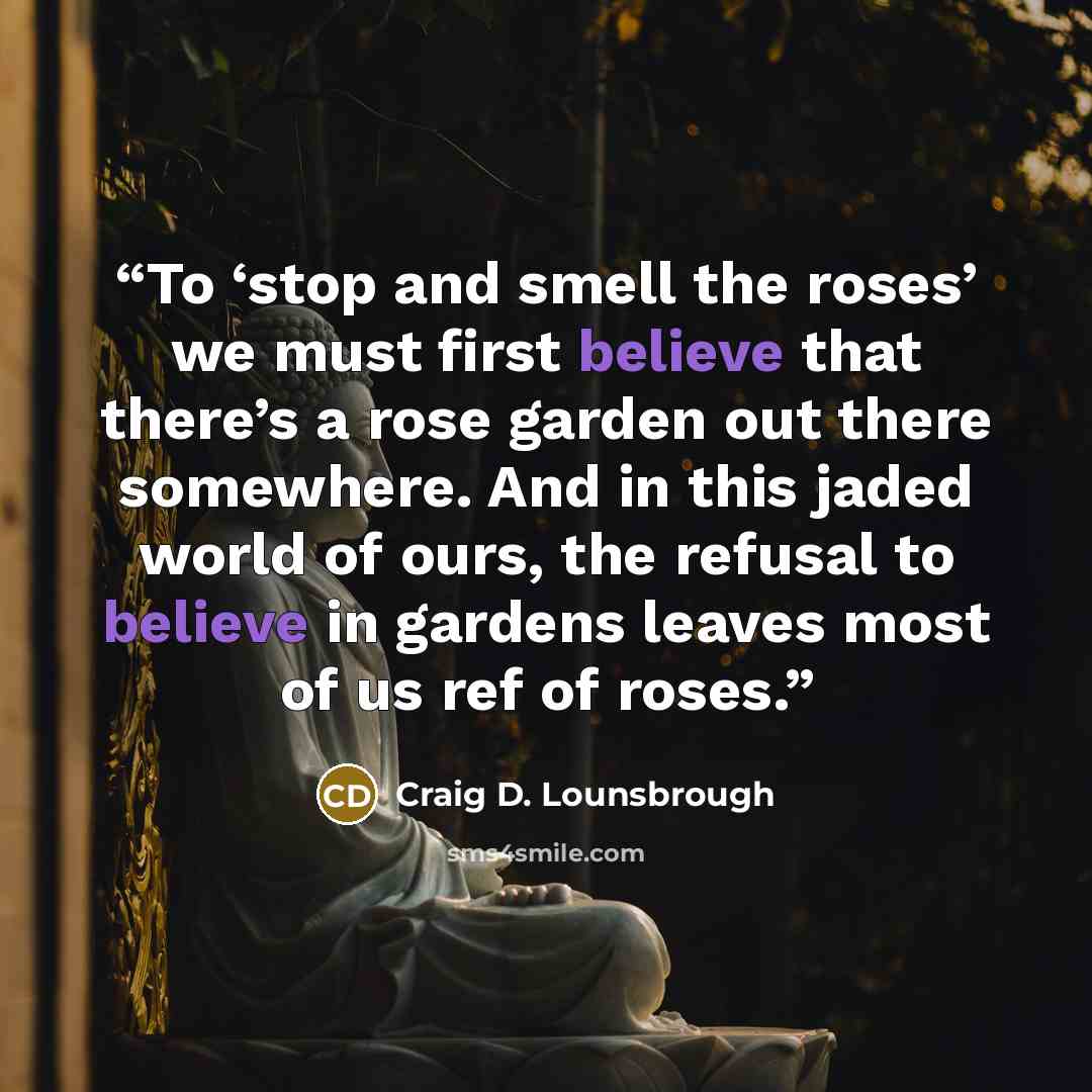 “To ‘stop and smell the roses’ we must first believe that there’s a rose garden out there somewhere. And in this jaded world of ours, the refusal to believe in gardens leaves most of us ref of roses.” quote by Craig D. Lounsbrough