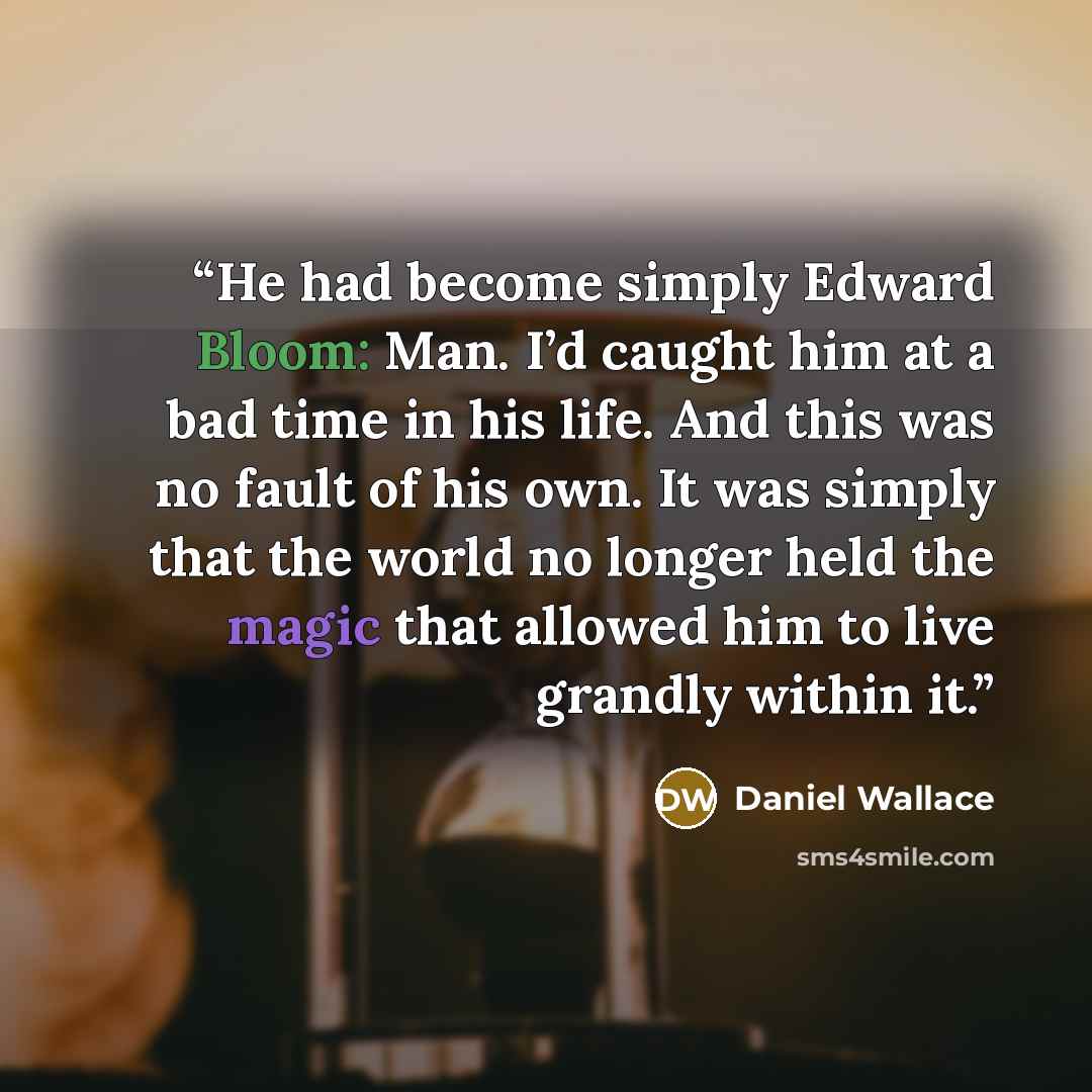 “He had become simply Edward Bloom: Man. I’d caught him at a bad time in his life. And this was no fault of his own. It was simply that the world no longer held the magic that allowed him to live grandly within it.” quote by Daniel Wallace