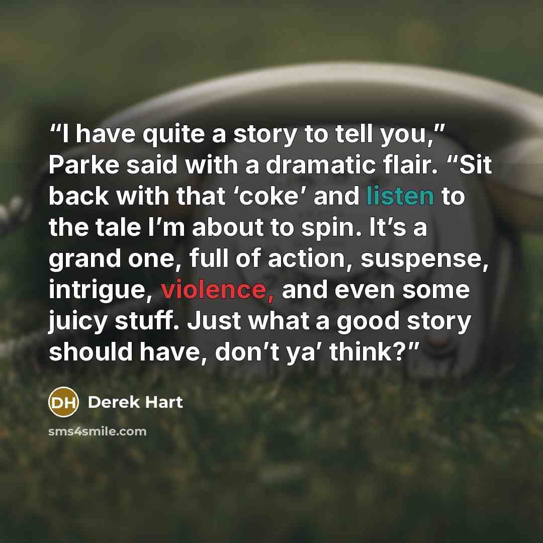 “I have quite a story to tell you,” Parke said with a dramatic flair. “Sit back with that ‘coke’ and listen to the tale I’m about to spin. It’s a grand one, full of action, suspense, intrigue, violence, and even some juicy stuff. Just what a good story should have, don’t ya’ think?” quote by Derek Hart