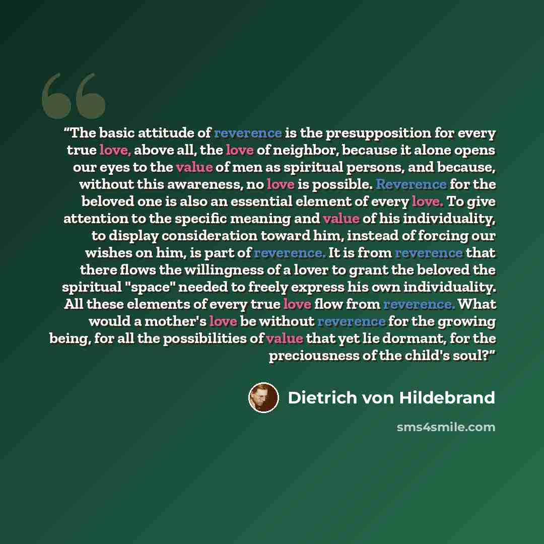“The basic attitude of reverence is the presupposition for every true love, above all, the love of neighbor, because it alone opens our eyes to the value of men as spiritual persons, and because, without this awareness, no love is possible. Reverence for the beloved one is also an essential element…” quote by Dietrich von Hildebrand