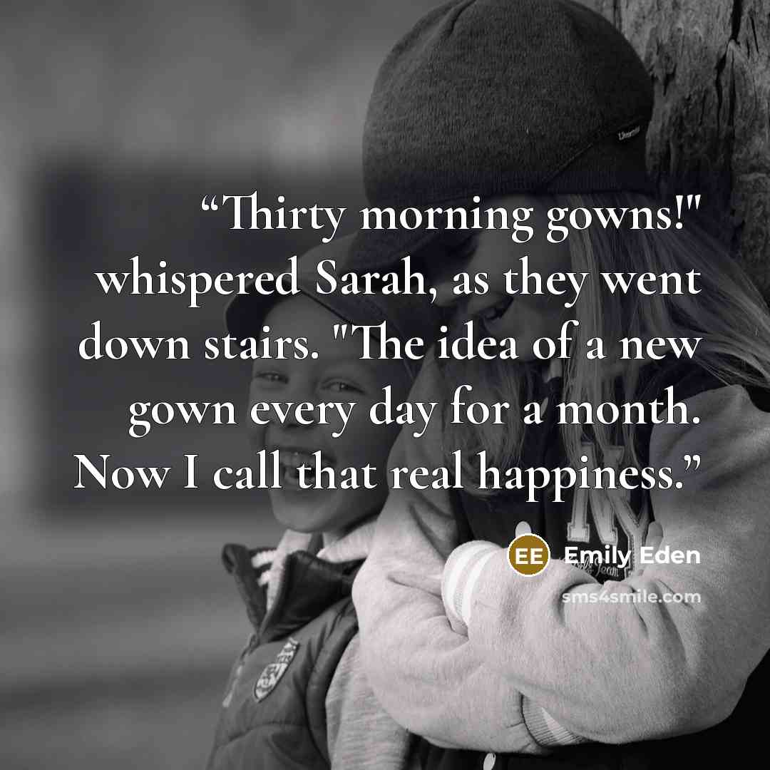 “Thirty morning gowns!" whispered Sarah, as they went down stairs. "The idea of a new gown every day for a month. Now I call that real happiness.” quote by Emily Eden