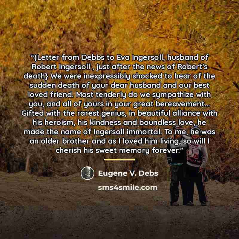 “{Letter from Debbs to Eva Ingersoll, husband of Robert Ingersoll , just after the news of Robert's death} We were inexpressibly shocked to hear of the sudden death of your dear husband and our best loved friend. Most tenderly do we sympathize with you, and all of yours in your great bereavement…” quote by Eugene V. Debs
