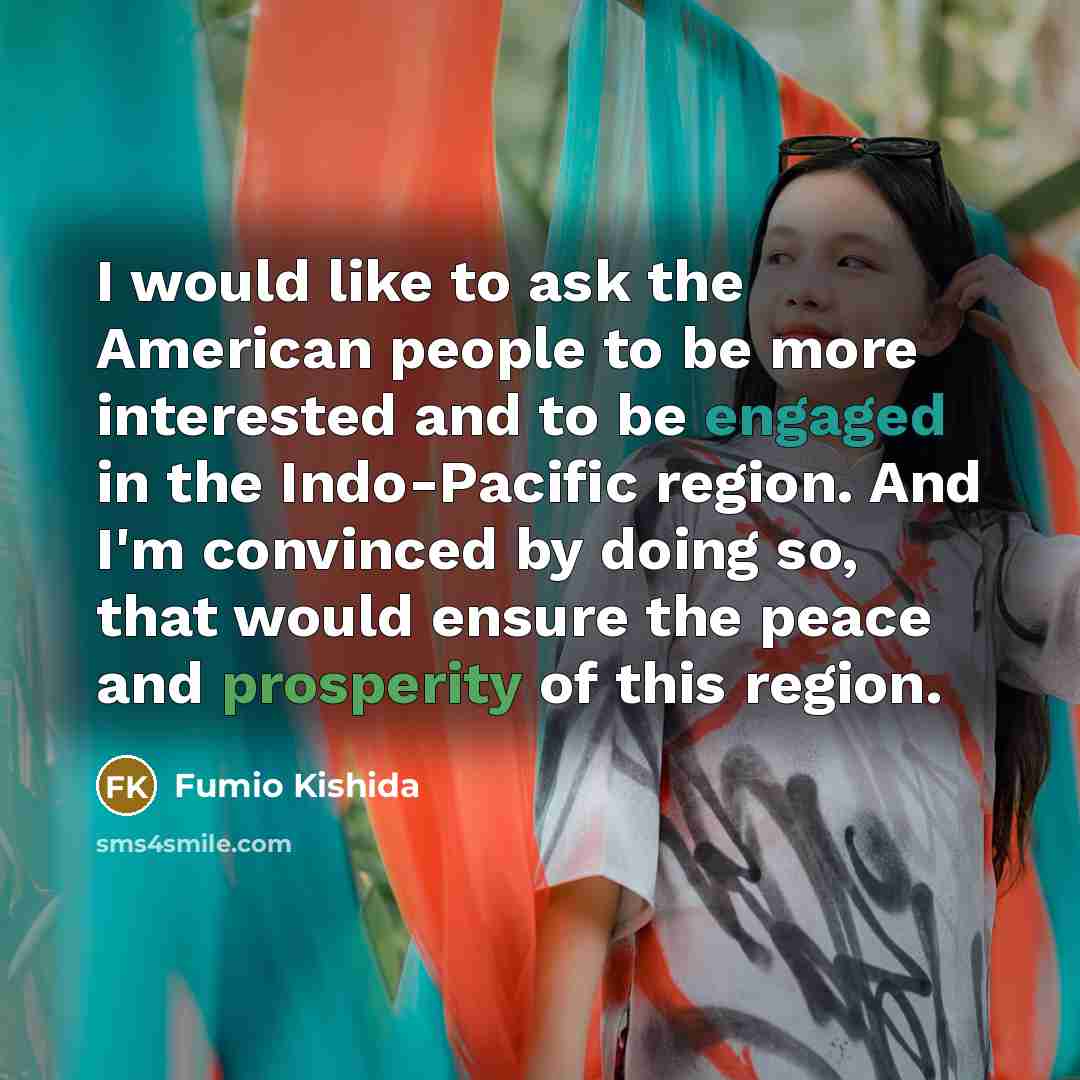 “I would like to ask the American people to be more interested and to be engaged in the Indo-Pacific region. And I'm convinced by doing so, that would ensure the peace and prosperity of this region.” quote by Fumio Kishida