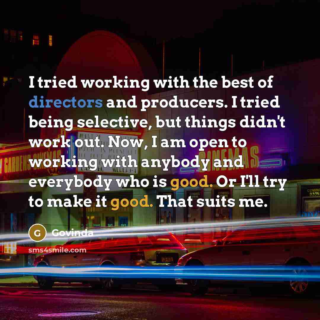 “I tried working with the best of directors and producers. I tried being selective, but things didn't work out. Now, I am open to working with anybody and everybody who is good. Or I'll try to make it good. That suits me.” quote by Govinda