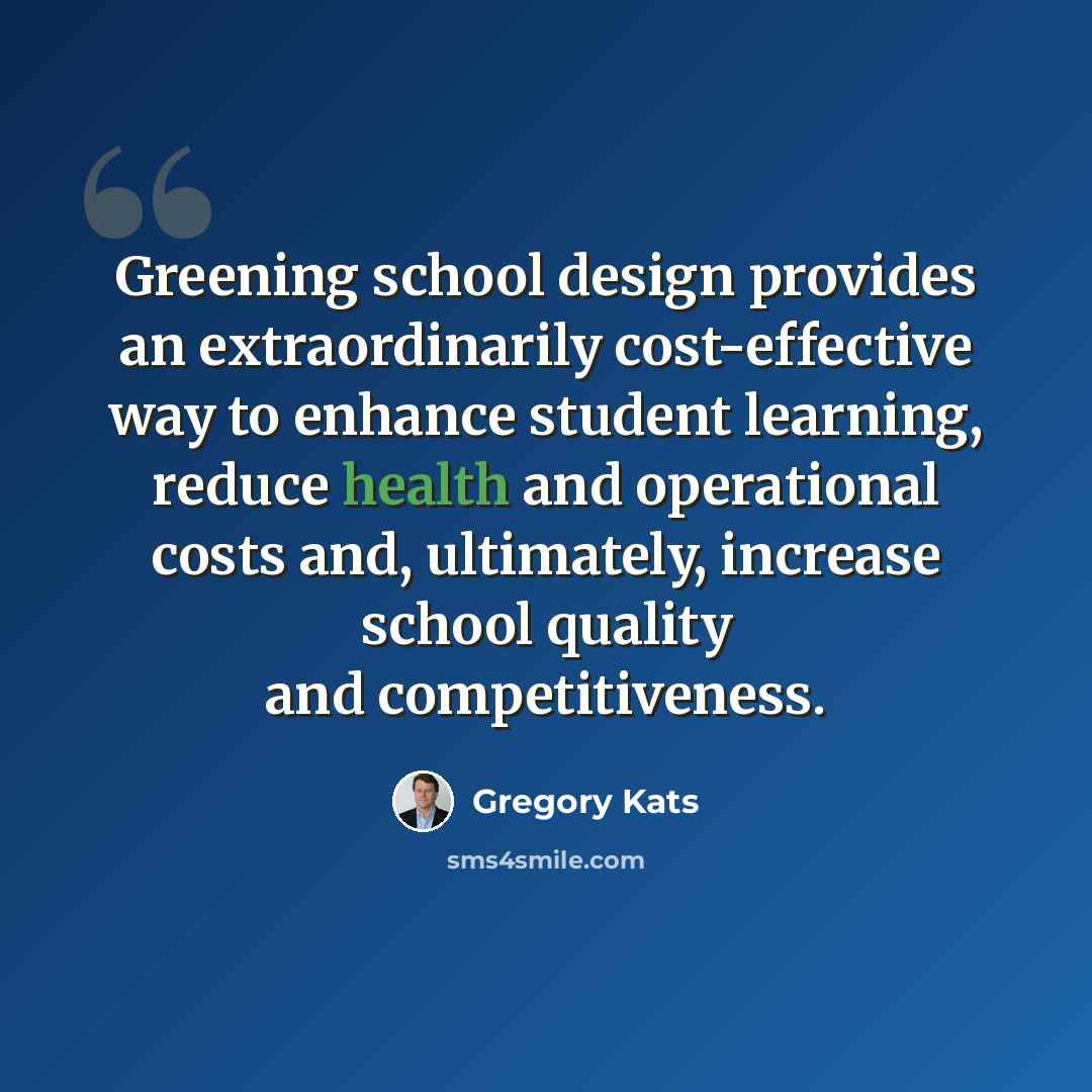 “Greening school design provides an extraordinarily cost-effective way to enhance student learning, reduce health and operational costs and, ultimately, increase school quality and competitiveness.” quote by Gregory Kats