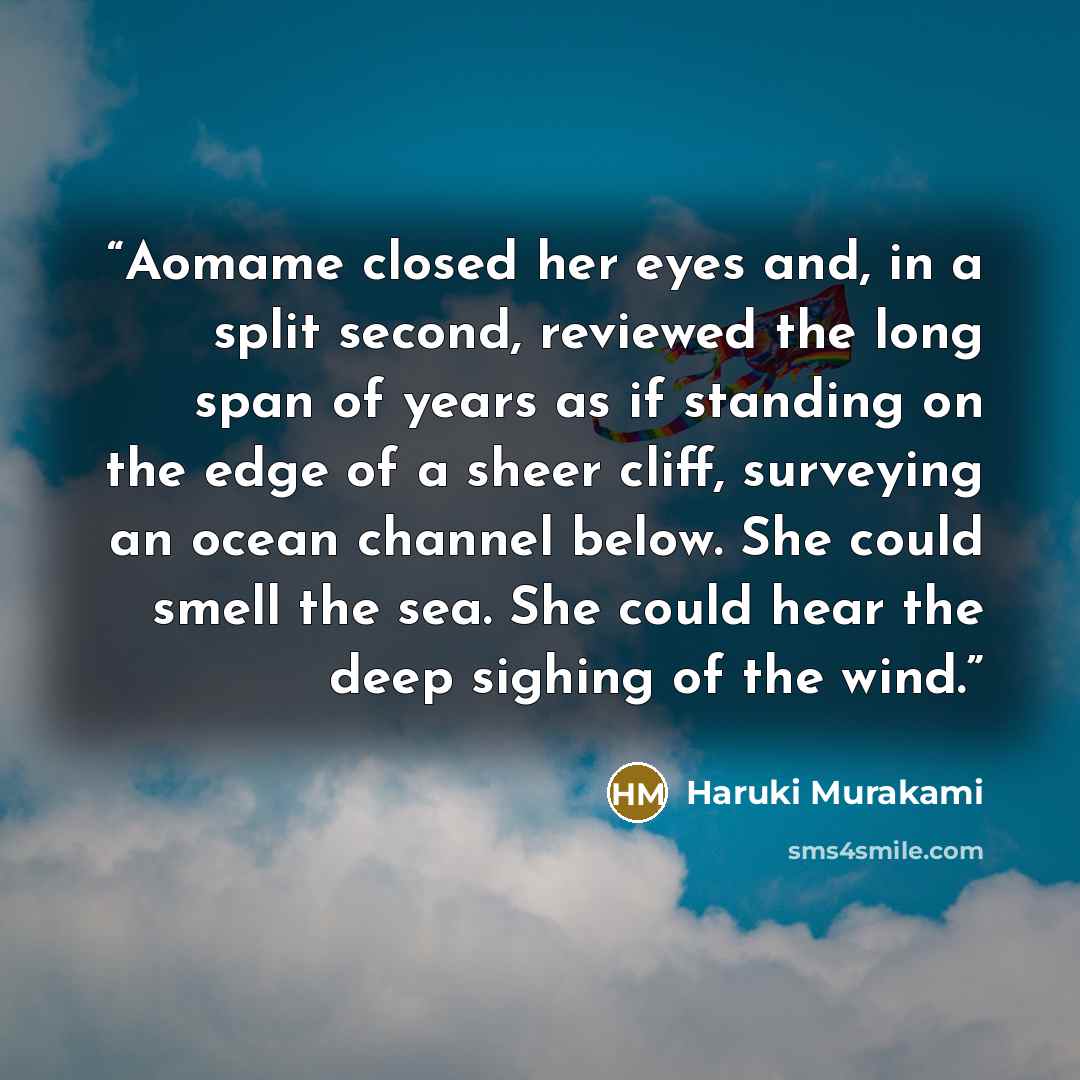 “Aomame closed her eyes and, in a split second, reviewed the long span of years as if standing on the edge of a sheer cliff, surveying an ocean channel below. She could smell the sea. She could hear the deep sighing of the wind.” quote by Haruki Murakami