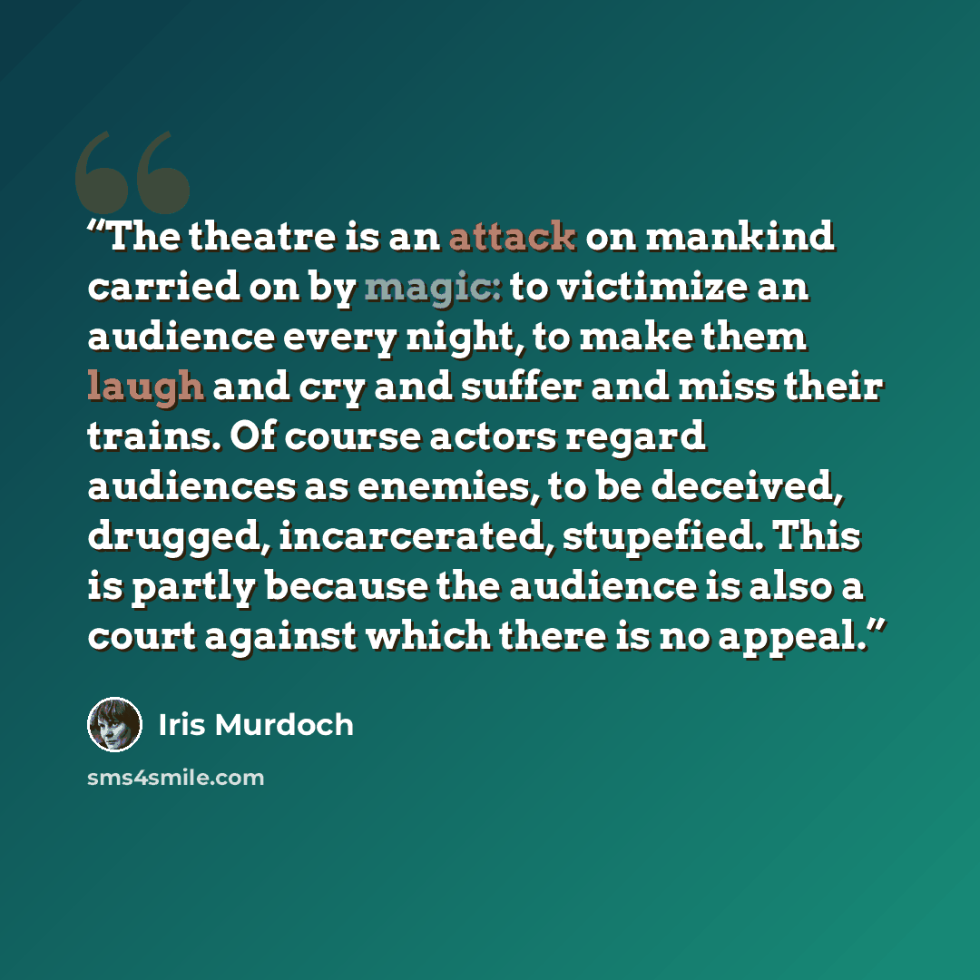 “The theatre is an attack on mankind carried on by magic: to victimize an audience every night, to make them laugh and cry and suffer and miss their trains. Of course actors regard audiences as enemies, to be deceived, drugged, incarcerated, stupefied. This is partly because the audience is also a…” quote by Iris Murdoch