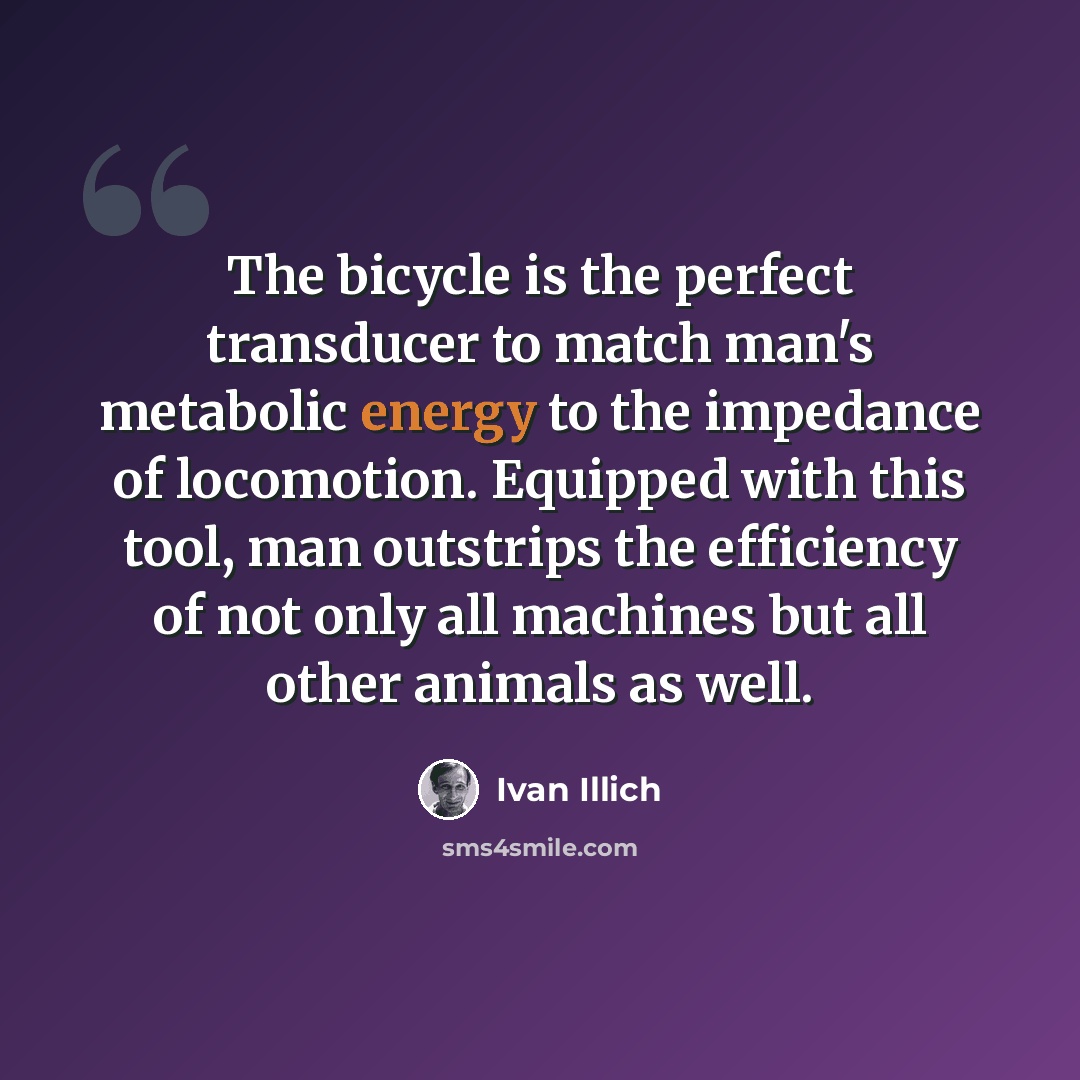 “The bicycle is the perfect transducer to match man's metabolic energy to the impedance of locomotion. Equipped with this tool, man outstrips the efficiency of not only all machines but all other animals as well.” quote by Ivan Illich
