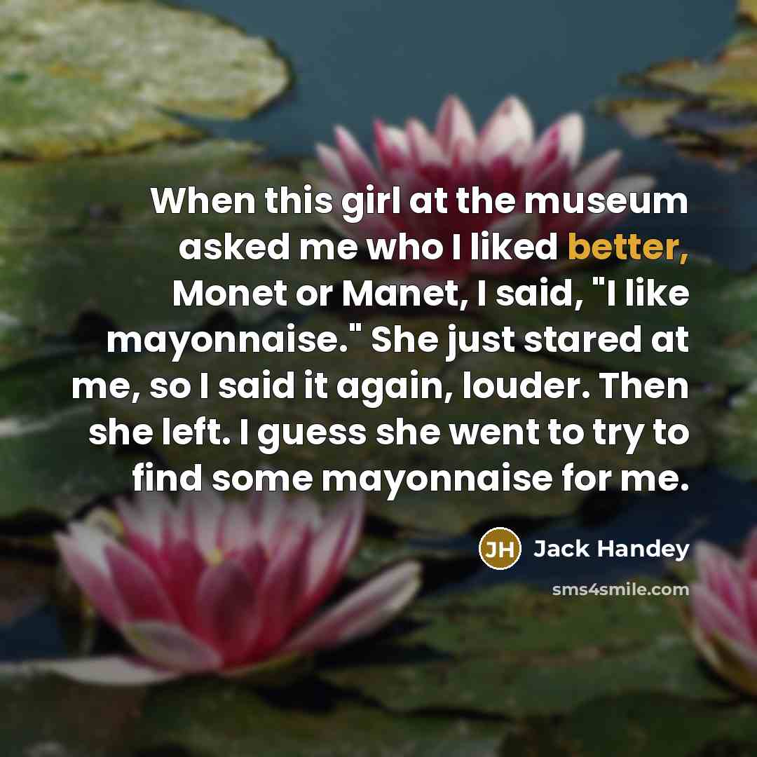 “When this girl at the museum asked me who I liked better, Monet or Manet, I said, "I like mayonnaise." She just stared at me, so I said it again, louder. Then she left. I guess she went to try to find some mayonnaise for me.” quote by Jack Handey