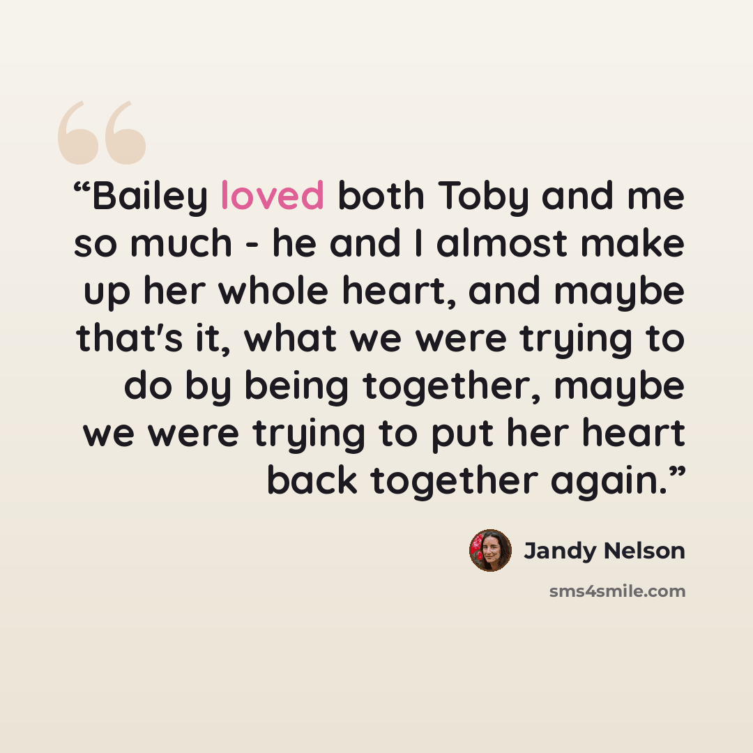 “Bailey loved both Toby and me so much - he and I almost make up her whole heart, and maybe that's it, what we were trying to do by being together, maybe we were trying to put her heart back together again.” quote by Jandy Nelson