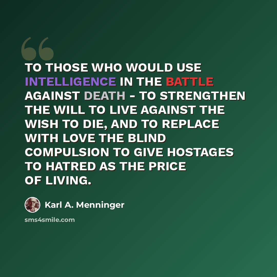 “TO THOSE WHO WOULD USE INTELLIGENCE IN THE BATTLE AGAINST DEATH - TO STRENGTHEN THE WILL TO LIVE AGAINST THE WISH TO DIE, AND TO REPLACE WITH LOVE THE BLIND COMPULSION TO GIVE HOSTAGES TO HATRED AS THE PRICE OF LIVING.” quote by Karl A. Menninger