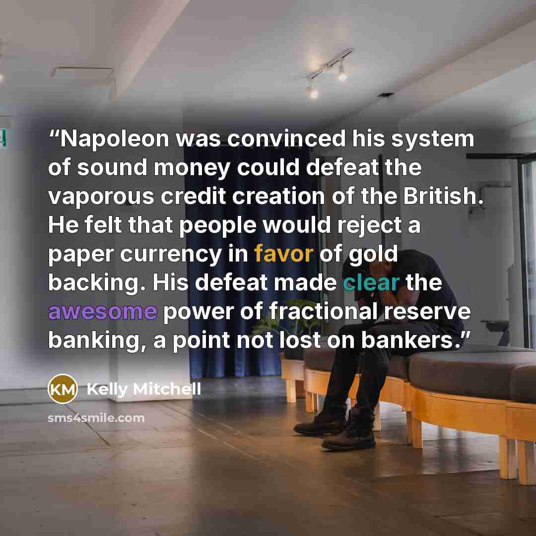 “Napoleon was convinced his system of sound money could defeat the vaporous credit creation of the British. He felt that people would reject a paper currency in favor of gold backing. His defeat made clear the awesome power of fractional reserve banking, a point not lost on bankers.” quote by Kelly Mitchell