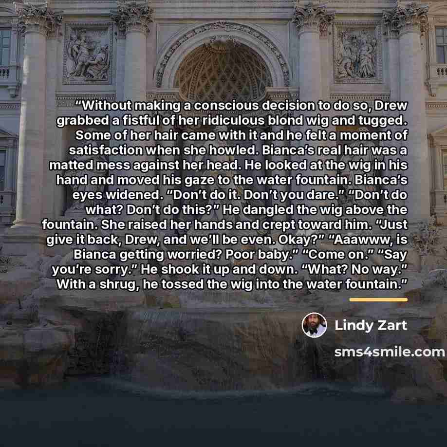 “Without making a conscious decision to do so, Drew grabbed a fistful of her ridiculous blond wig and tugged. Some of her hair came with it and he felt a moment of satisfaction when she howled. Bianca’s real hair was a matted mess against her head. He looked at the wig in his hand and moved his…” quote by Lindy Zart