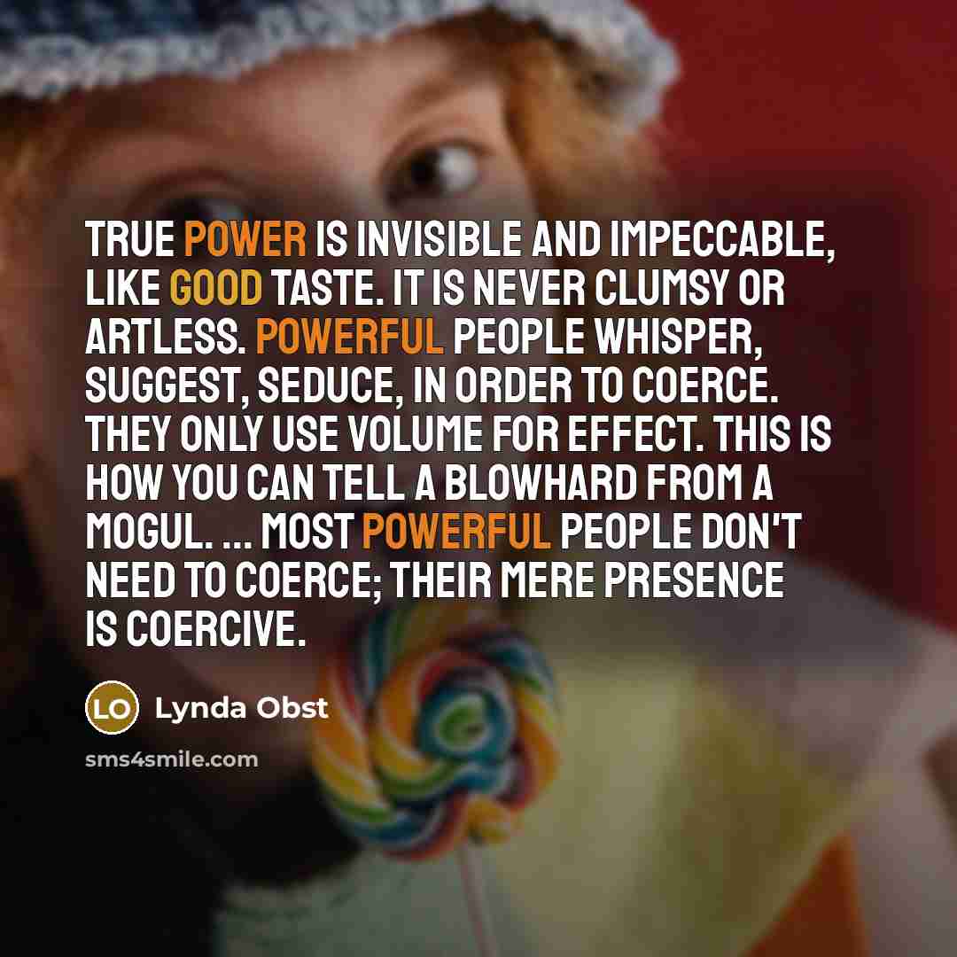 “True power is invisible and impeccable, like good taste. It is never clumsy or artless. Powerful people whisper, suggest, seduce, in order to coerce. They only use volume for effect. This is how you can tell a blowhard from a mogul. ... Most powerful people don't need to coerce; their mere…” quote by Lynda Obst