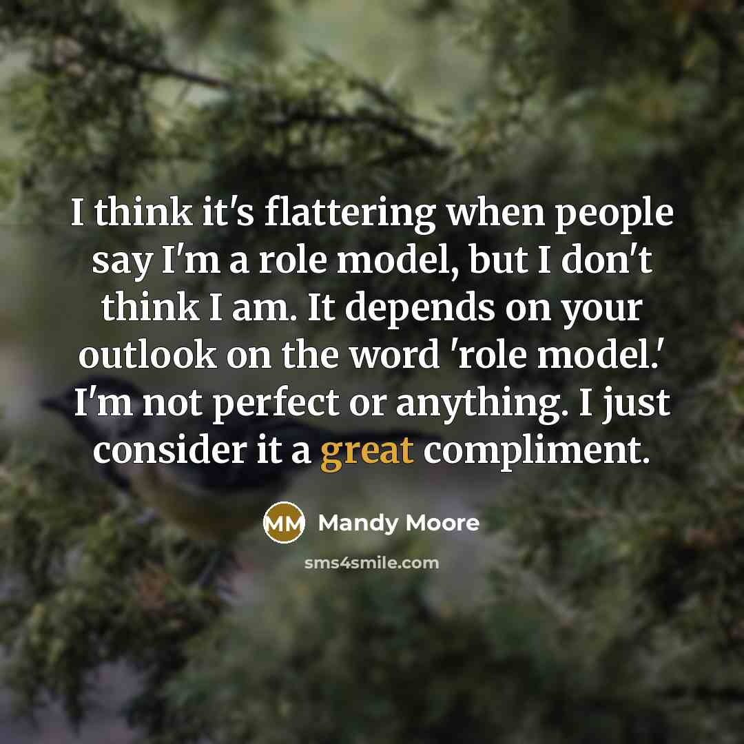 “I think it's flattering when people say I'm a role model, but I don't think I am. It depends on your outlook on the word 'role model.' I'm not perfect or anything. I just consider it a great compliment.” quote by Mandy Moore