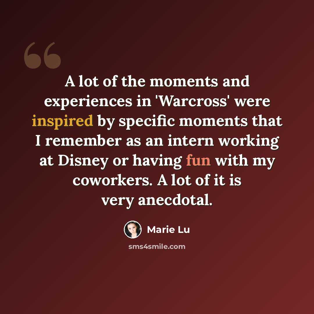 “A lot of the moments and experiences in 'Warcross' were inspired by specific moments that I remember as an intern working at Disney or having fun with my coworkers. A lot of it is very anecdotal.” quote by Marie Lu