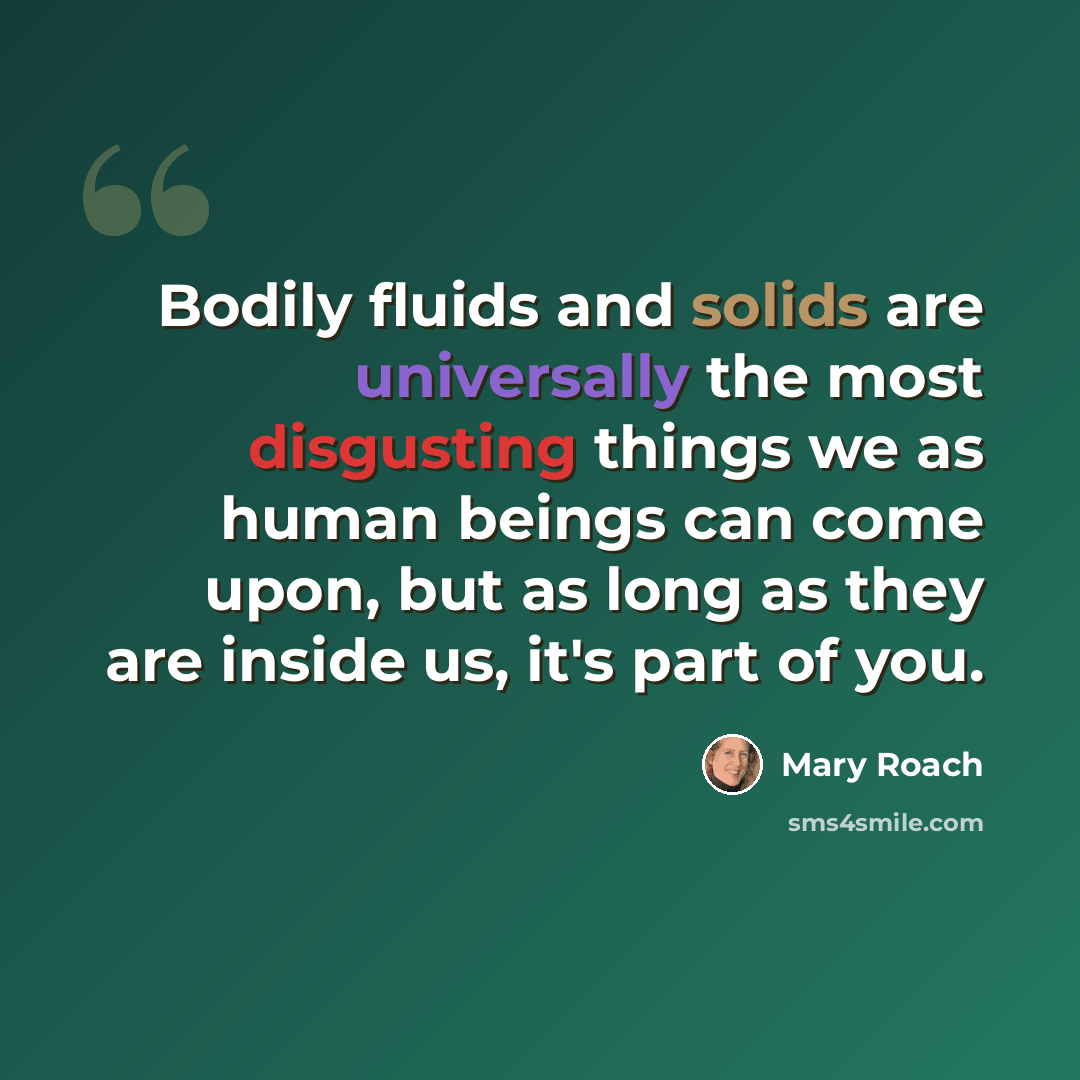 “Bodily fluids and solids are universally the most disgusting things we as human beings can come upon, but as long as they are inside us, it's part of you.” quote by Mary Roach