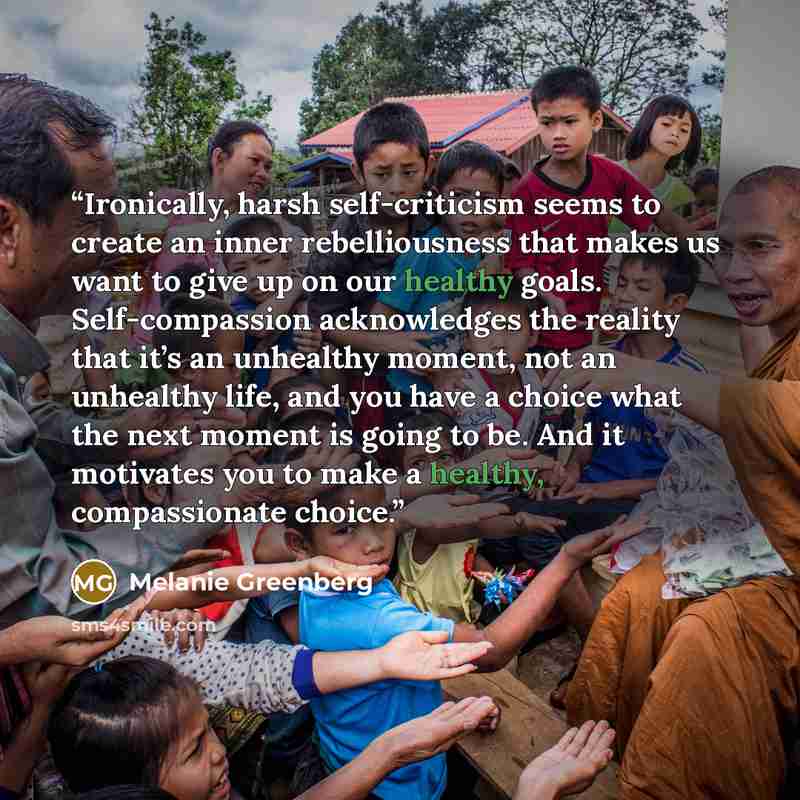“Ironically, harsh self-criticism seems to create an inner rebelliousness that makes us want to give up on our healthy goals. Self-compassion acknowledges the reality that it’s an unhealthy moment, not an unhealthy life, and you have a choice what the next moment is going to be. And it motivates…” quote by Melanie Greenberg