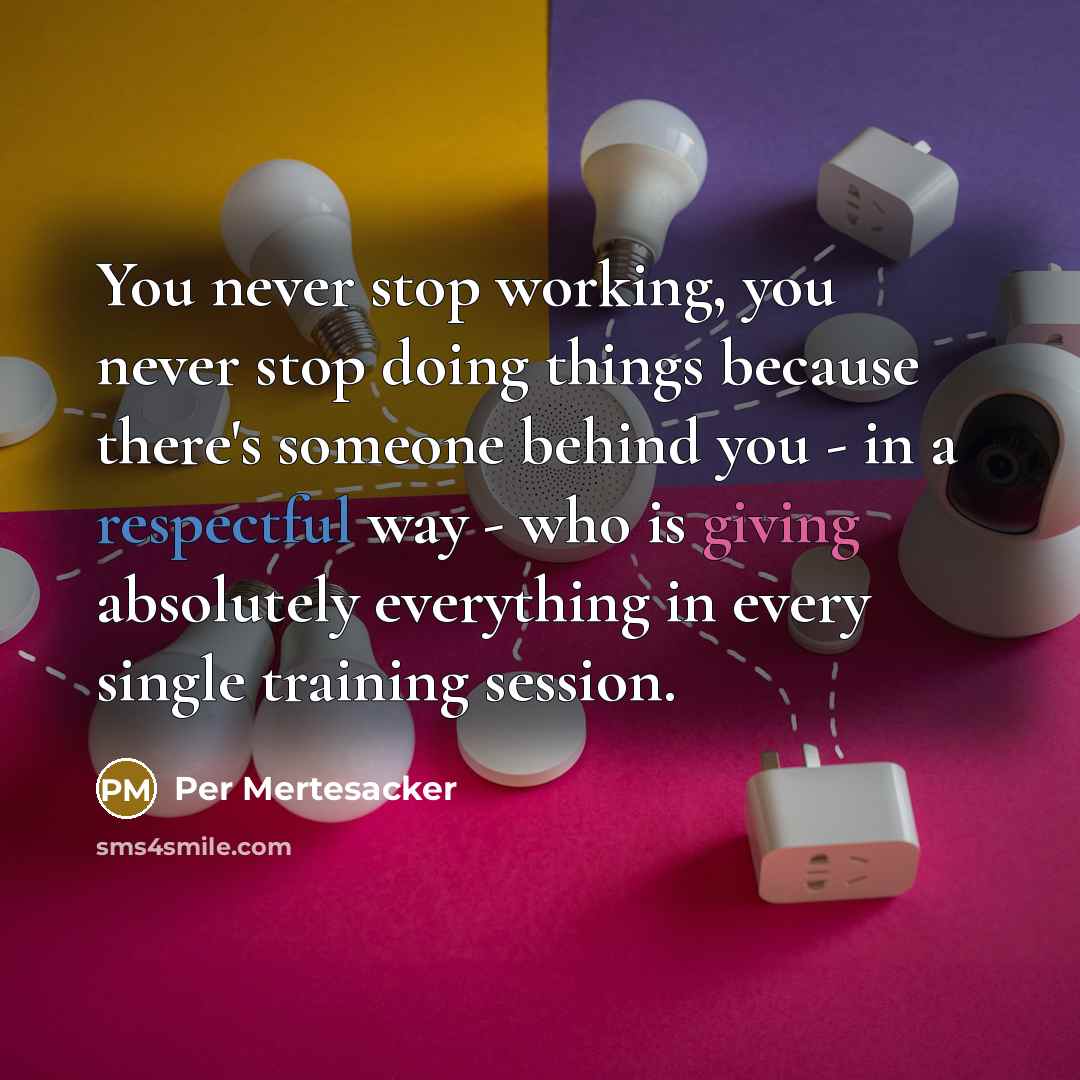 “You never stop working, you never stop doing things because there's someone behind you - in a respectful way - who is giving absolutely everything in every single training session.” quote by Per Mertesacker