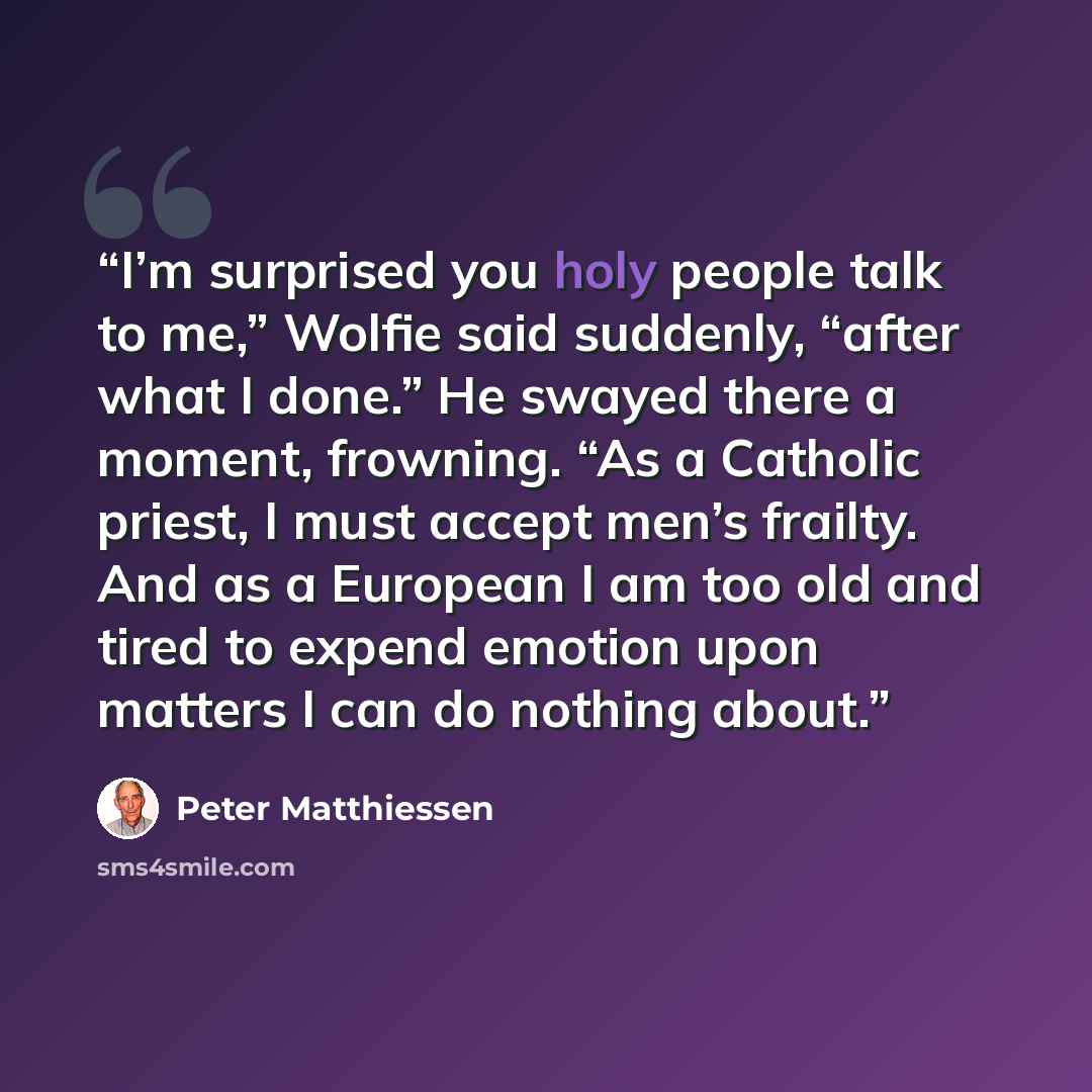 “I’m surprised you holy people talk to me,” Wolfie said suddenly, “after what I done.” He swayed there a moment, frowning. “As a Catholic priest, I must accept men’s frailty. And as a European I am too old and tired to expend emotion upon matters I can do nothing about.” quote by Peter Matthiessen
